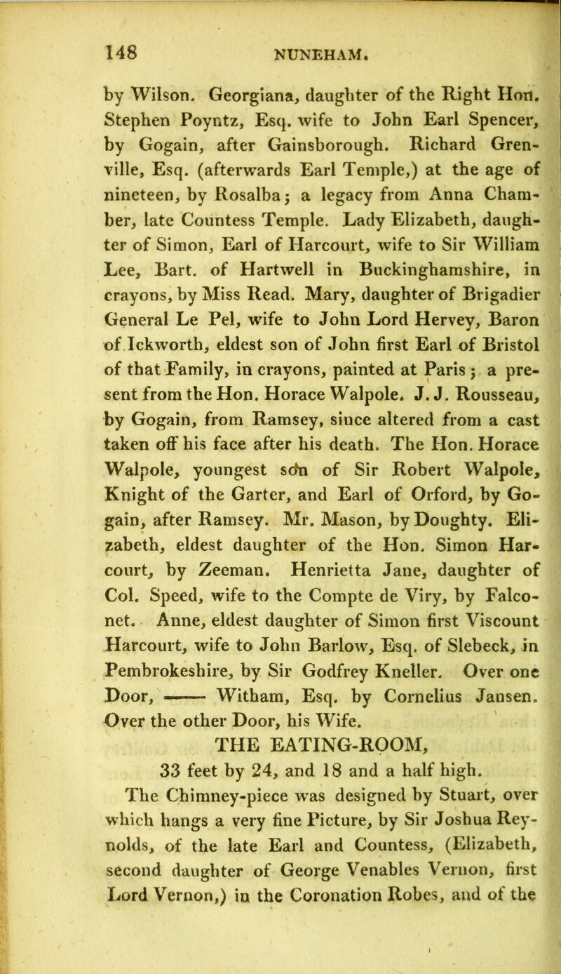 by Wilson. Georgiana, daughter of the Right Hon. Stephen Poyntz, Esq. wife to John Earl Spencer, by Gogain, after Gainsborough. Richard Gren- ville, Esq. (afterwards Earl Temple,) at the age of nineteen, by Rosalbaj a legacy from Anna Cham- ber, late Countess Temple. Lady Elizabeth, daugh- ter of Simon, Earl of Harcourt, wife to Sir William Lee, Bart, of Hartwell in Buckinghamshire, in crayons, by Miss Read. Mary, daughter of Brigadier General Le Pel, wife to John Lord Hervey, Baron of Ickworth, eldest son of John first Earl of Bristol of that Family, in crayons, painted at Paris $ a pre- sent from the Hon. Horace Walpole. J. J. Rousseau, by Gogain, from Ramsey, since altered from a cast taken off his face after his death. The Hon. Horace Walpole, youngest sdn of Sir Robert Walpole, Knight of the Garter, and Earl of Orford, by Go- gain, after Ramsey. Mr. Mason, by Doughty. Eli- zabeth, eldest daughter of the Hon. Simon Har- court, by Zeeman. Henrietta Jane, daughter of Col. Speed, wife to the Compte de Viry, by Falco- net. Anne, eldest daughter of Simon first Viscount Harcourt, wife to John Barlow, Esq. of Slebeck, in Pembrokeshire, by Sir Godfrey Kneller. Over one Door, Witham, Esq. by Cornelius Jansen. Over the other Door, his Wife. THE EATING-ROOM, 33 feet by 24, and 18 and a half high. The Chimney-piece was designed by Stuart, over which hangs a very fine Picture, by Sir Joshua Rey- nolds, of the late Earl and Countess, (Elizabeth, second daughter of George Venables Vernon, first Lord Vernon,) in the Coronation Robes, and of the