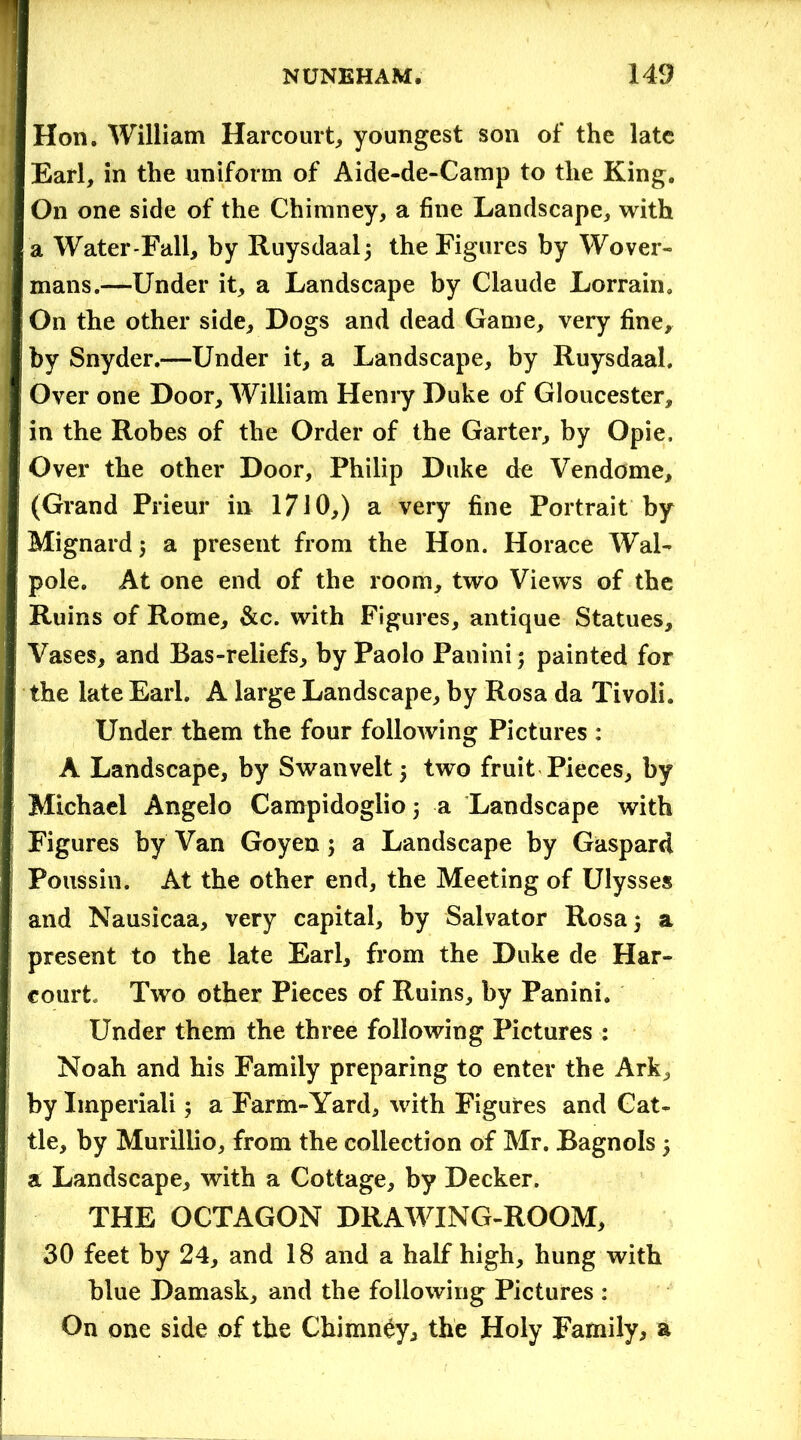 Hon. William Harcourt, youngest son of the late Earl, in the uniform of Aide-de-Camp to the King. On one side of the Chimney, a fine Landscape, with a Water-Fall, by Ruysdaalj the Figures by Wover- mans.—Under it, a Landscape by Claude Lorrain. On the other side. Dogs and dead Game, very fine, by Snyder.—Under it, a Landscape, by Ruysdaal. Over one Door, William Henry Duke of Gloucester, in the Robes of the Order of the Garter, by Opie, Over the other Door, Philip Duke de Vendome, (Grand Prieur in 1710,) a very fine Portrait by Mignard; a present from the Hon. Horace Wal- pole. At one end of the room, two Views of the Ruins of Rome, &c. with Figures, antique Statues, Vases, and Bas-reliefs, by Paolo Panini ; painted for the late Earl. A large Landscape, by Rosa da Tivoli. Under them the four following Pictures : A Landscape, by Swanveltj two fruit Pieces, by Michael Angelo Campidoglio; a Landscape with Figures by Van Goyen; a Landscape by Gaspard Poussin. At the other end, the Meeting of Ulysses and Nausicaa, very capital, by Salvator Rosa 5 a present to the late Earl, from the Duke de Har- court, Two other Pieces of Ruins, by Panini. Under them the three following Pictures : Noah and his Family preparing to enter the Ark, by Iinperiali 5 a Farm-Yard, with Figures and Cat- tle, by Murillio, from the collection of Mr. Bagnols 5 a Landscape, with a Cottage, by Decker. THE OCTAGON DRAWING-ROOM, 30 feet by 24, and 18 and a half high, hung with blue Damask, and the following Pictures : On one side of the Chimney, the Holy Family, a