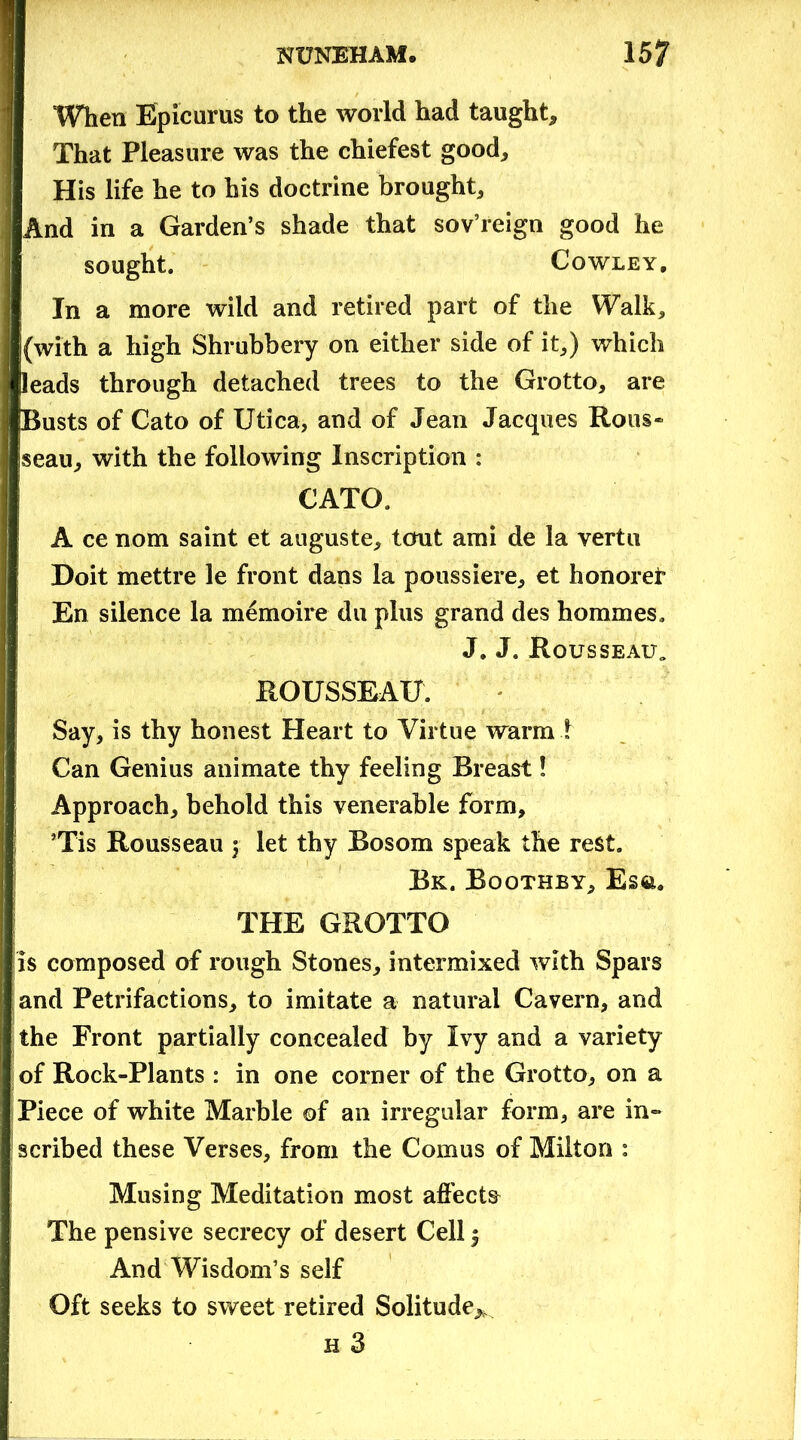 ■ When Epicurus to the world had taught. That Pleasure was the chiefest good. His life he to his doctrine brought. And in a Garden’s shade that sov’reign good he sought. Cowley, In a more wild and retired part of the Walk, (with a high Shrubbery on either side of it,) which leads through detached trees to the Grotto, are [Busts of Cato of Utica, and of Jean Jacques Rous* seau, with the following Inscription : CATO. A ce nom saint et auguste, tout ami de la vertu Doit mettre le front dans la poussiere, et honored En silence la memoire du plus grand des hommes. J. J. Rousseau „ ROUSSEAU. Say, is thy honest Heart to Virtue warm ! Can Genius animate thy feeling Breast! Approach, behold this venerable form, ’Tis Rousseau y let thy Bosom speak the rest. Bk. Boothby, Es&. THE GROTTO is composed of rough Stones, intermixed with Spars and Petrifactions, to imitate a natural Cavern, and the Front partially concealed by Ivy and a variety of Rock-Plants : in one corner of the Grotto, on a Piece of white Marble of an irregular form, are in- scribed these Verses, from the Comus of Milton : Musing Meditation most affects The pensive secrecy of desert Cell y And Wisdom’s self Oft seeks to sweet retired Solitude^ h 3