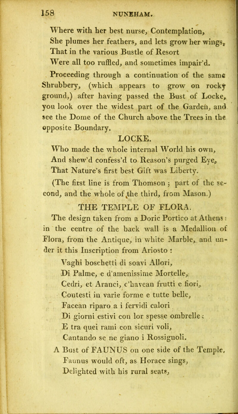 Where with her best nurse. Contemplation, She plumes her feathers, and lets grow her wings. That in the various Bustle of Resort Were all too ruffled, and sometimes impair’d. Proceeding through a continuation of the same Shrubbery, (which appears to grow on rocky ground,) after having passed the Bust of Locke, you look over the widest part of the Garden, and see the Dome of the Church above the Trees in the opposite Boundary. LOCKE. Who made the whole internal World his own. And shew’d confess’d to Reason’s purged Eye, That Nature’s first best Gift was Liberty. (The first line is from Thomson 5 part of the se- cond, and the whole of ^the third, from Mason.) THE TEMPLE OF FLORA. The design taken from a Doric Portico at Athens 1 in the centre of the back wall is a Medallion of Flora, from the Antique, in white Marble, and un- der it this Inscription from Ariosto : Vaghi hoschetti di soavi Allori, Di Palme, e d’amenissime Mortelle, Cedri, et Aranci, c’havean frutti e fiori, Contesti in varie forme e tutte belle, Facean riparo a i fervidi calori Di giorni estivi con lor spess.e ombrelle c E tra quei rami con sicuri voli, Cantando se ne giano i Rossignoli. A Bust of FAUNUS on one side of the Temple, Faun us would oft, as Horace sings. Delighted with his rural seats.