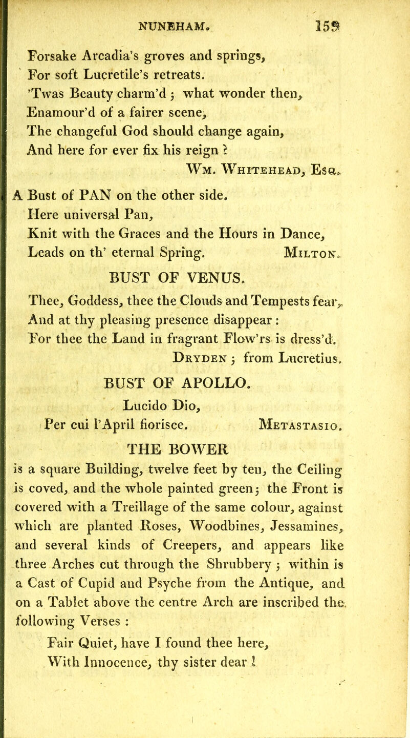 Forsake Arcadia’s groves and springs. For soft Luqretile’s retreats. ’Twas Beauty charm’d 5 what wonder then. Enamour’d of a fairer scene. The changeful God should change again, And here for ever fix his reign l Wm. Whitehead, Esa, A Bust of PAN on the other side. Here universal Pan, Knit with the Graces and the Hours in Dance, Leads on th’ eternal Spring. Milton* BUST OF VENUS. Thee, Goddess, thee the Clouds and Tempests fear* And at thy pleasing presence disappear: For thee the Land in fragrant FlowTs is dress’d. Dryden y from Lucretius. BUST OF APOLLO. Lucido Dio, Per cui PApril fiorisce. Metastasio. THE BOWER is a square Building, twelve feet by ten, the Ceiling is coved, and the whole painted green; the Front is covered with a Treillage of the same colour, against which are planted Roses, Woodbines, Jessamines, and several kinds of Creepers, and appears like three Arches cut through the Shrubbery 5 within is a Cast of Cupid and Psyche from the Antique, and on a Tablet above the centre Arch are inscribed the following Verses : Fair Quiet, have I found thee here. With Innocence, thy sister dear 1