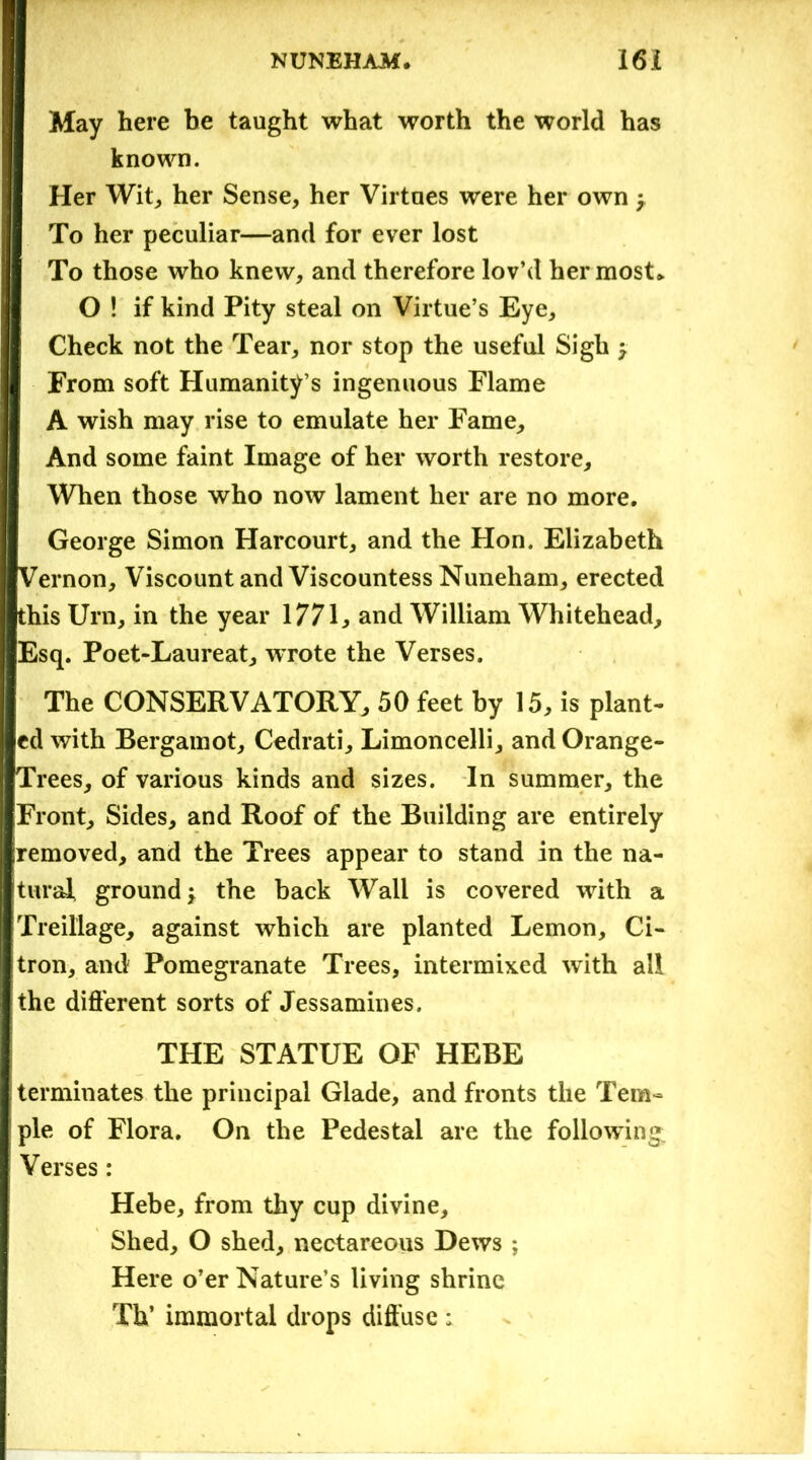 May here be taught what worth the world has known. Her Wit, her Sense, her Virtaes were her own y To her peculiar—and for ever lost To those who knew, and therefore lov’d her most* O ! if kind Pity steal on Virtue’s Eye, Check not the Tear, nor stop the useful Sigh y From soft Humanity’s ingenuous Flame A wish may rise to emulate her Fame, And some faint Image of her worth restore. When those who now lament her are no more. George Simon Harcourt, and the Hon. Elizabeth Vernon, Viscount and Viscountess Nuneham, erected this Urn, in the year 1771, and William Whitehead, Esq. Poet-Laureat, wrote the Verses. The CONSERVATORY, 50 feet by 15, is plant- ed with Bergamot, Cedrati, Limoncelli, and Orange- Trees, of various kinds and sizes. In summer, the Front, Sides, and Roof of the Building are entirely removed, and the Trees appear to stand in the na- tural ground y the back Wall is covered writh a Treillage, against which are planted Lemon, Ci- tron, and Pomegranate Trees, intermixed with all the different sorts of Jessamines. THE STATUE OF HEBE ! terminates the principal Glade, and fronts the Tem- ple of Flora. On the Pedestal are the following; Verses: Hebe, from thy cup divine. Shed, O shed, nectareous Dews ; Here o’er Nature’s living shrine Th’ immortal drops diffuse ;