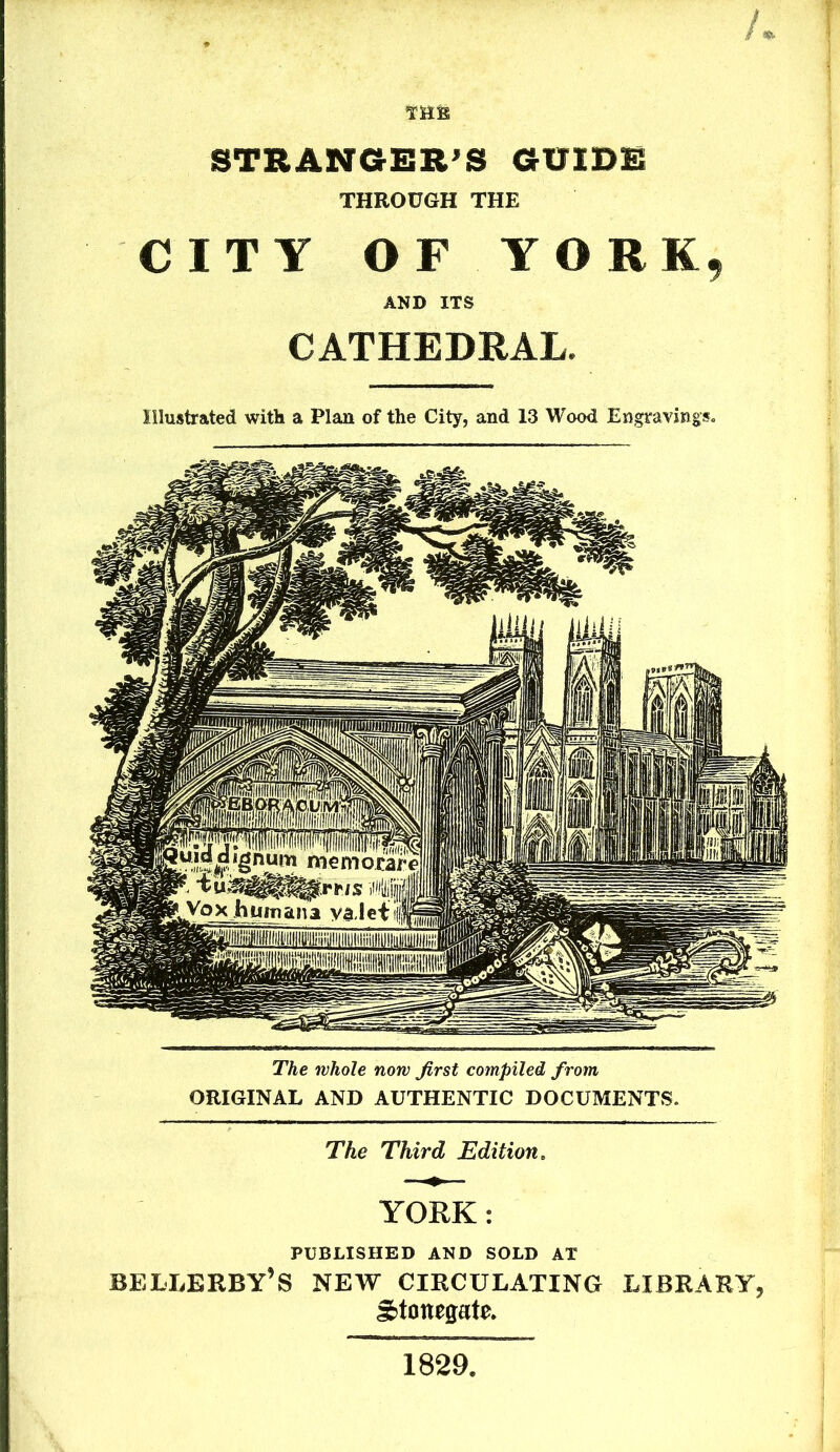 / Tills STRANGER'S GUIDE THROUGH THE CITY OF YORK, AND ITS CATHEDRAL. Illustrated with a Plan of the City, and 13 Wood Engravings. The whole now first compiled from ORIGINAL AND AUTHENTIC DOCUMENTS. The Third Edition. YORK: PUBLISHED AND SOLD AT bellerby’s new circulating library, gjtonegate. 1829.