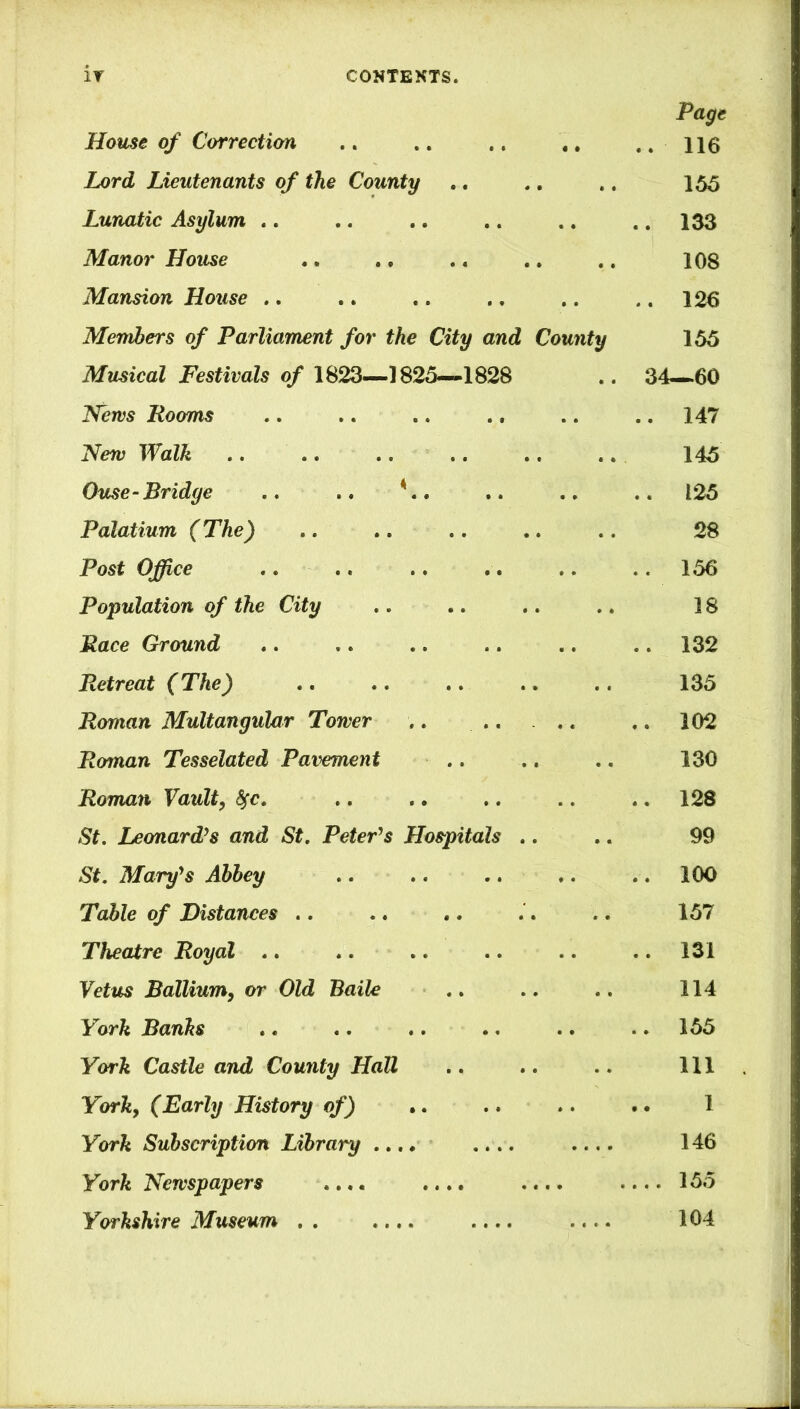 Page House of Correction .. .. .. .. ... Lord Lieutenants of the County .. .. .. 155 Lunatic Asylum .. .. .. .. .. .. 133 Manor House .. ., .. .. .. 108 Mansion House .. .. .. .. .. .. 126 Members of Parliament for the City and County 155 Musical Festivals of 1823—1825—1828 .. 34—60 News Rooms .. .. .. .. .. .. 147 New Walk .. .. .. .. .. .. . 145 Ouse-Bridge .. .. *.. .. .. .. 125 Palatium (The) .. .. .. .. .. 28 Post Office .. .. .. .. .. .. 156 Population of the City .. .. .. .. 18 Race Ground .. .. .. .. .. .. 132 Retreat (The) .. .. .. .. .. 135 Roman Multangular Tower .. .. . .. .. 102 Roman Tesselated Pavement .. .. .. 130 Roman Vault, fyc. .. .. .. .. .. 128 St. Leonard’s and St. Peter’s Hospitals .. .. 99 St. Mary’s Abbey .. .. .. .. .. 100 Table of Distances .. .. .. .. .. 157 Theatre Royal .. .. .. .. .. .. 131 Veins Ballium, or Old Baile .. .. .. 114 York Banks .. .. .. .. .. .. 155 York Castle and County Hall .. .. .. Ill York, (Early History of) .. .. .. .. 1 York Subscription Library .... .... 146 York Newspapers .... .... .... .... 155 Yorkshire Museum . . .... .... .... 104