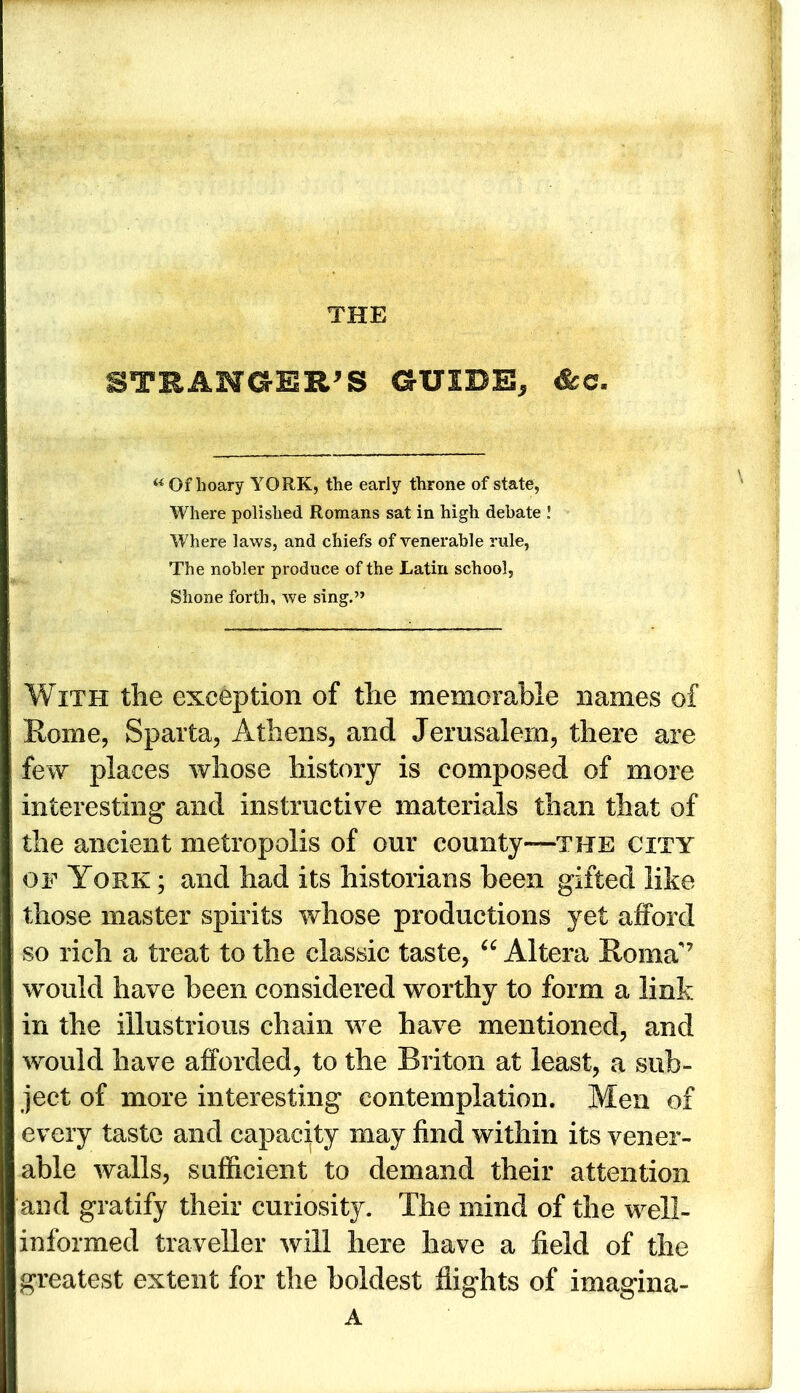 THE STRANGER'S GUIDE, « Of hoary YORK, the early throne of state, Where polished Romans sat in high debate ! Where laws, and chiefs of venerable rule, The nobler produce of the Latin school, Shone forth, we sing.” With the exception of the memorable names of Rome, Sparta, Athens, and Jerusalem, there are few places whose history is composed of more interesting and instructive materials than that of the ancient metropolis of our county—the city of York ; and had its historians been gifted like those master spirits whose productions yet afford so rich a treat to the classic taste, “ Altera Roma'7 would have been considered worthy to form a link in the illustrious chain we have mentioned, and would have afforded, to the Briton at least, a sub- ject of more interesting contemplation. Men of every taste and capacity may find within its vener- able walls, sufficient to demand their attention and gratify their curiosity. The mind of the well- informed traveller will here have a field of the greatest extent for the boldest flights of imagina- A