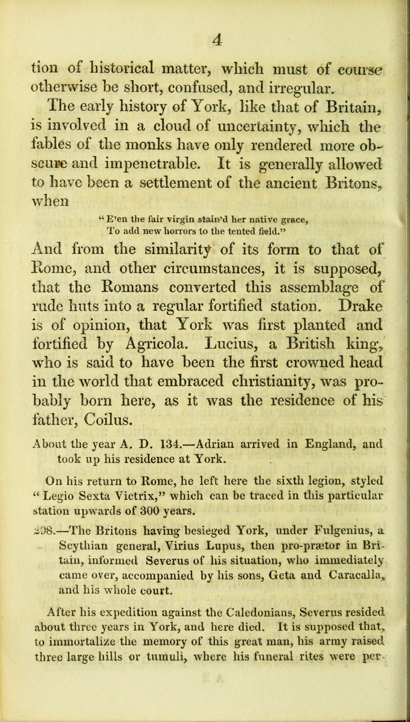 tion of historical matter, which must of course otherwise be short, confused, and irregular. The early history of York, like that of Britain, is involved in a cloud of uncertainty, which the fables of the monks have only rendered more ob- scure and impenetrable. It is generally allowed to have been a settlement of the ancient Britons, when “E’en the fair virgin stain’d her native grace, To add new horrors to the tented field.” And from the similarity of its form to that of Rome, and other circumstances, it is supposed, that the Romans converted this assemblage of rude huts into a regular fortified station. Drake is of opinion, that York was first planted and fortified by Agricola. Lucius, a British king, wdio is said to have been the first crowned head in the world that embraced Christianity, was pro- bably born here, as it was the residence of his father, Coilus. About the year A. I). 134.—Adrian arrived in England, and took up his residence at York. On his return to Rome, he left here the sixth legion, styled “ Legio Sexta Victrix,” which can be traced in this particular station upwards of 300 years. iD8.—The Britons having besieged York, under Fulgenius, a Scythian general, Virius Lupus, then pro-praetor in Bri- tain, informed Severus of his situation, who immediately came over, accompanied by his sons, Geta and Caracalla, and his whole court. After his expedition against the Caledonians, Severus resided about three years in York, and here died. It is supposed that, to immortalize the memory of this great man, his army raised three large hills or tumuli, where his funeral rites were per^