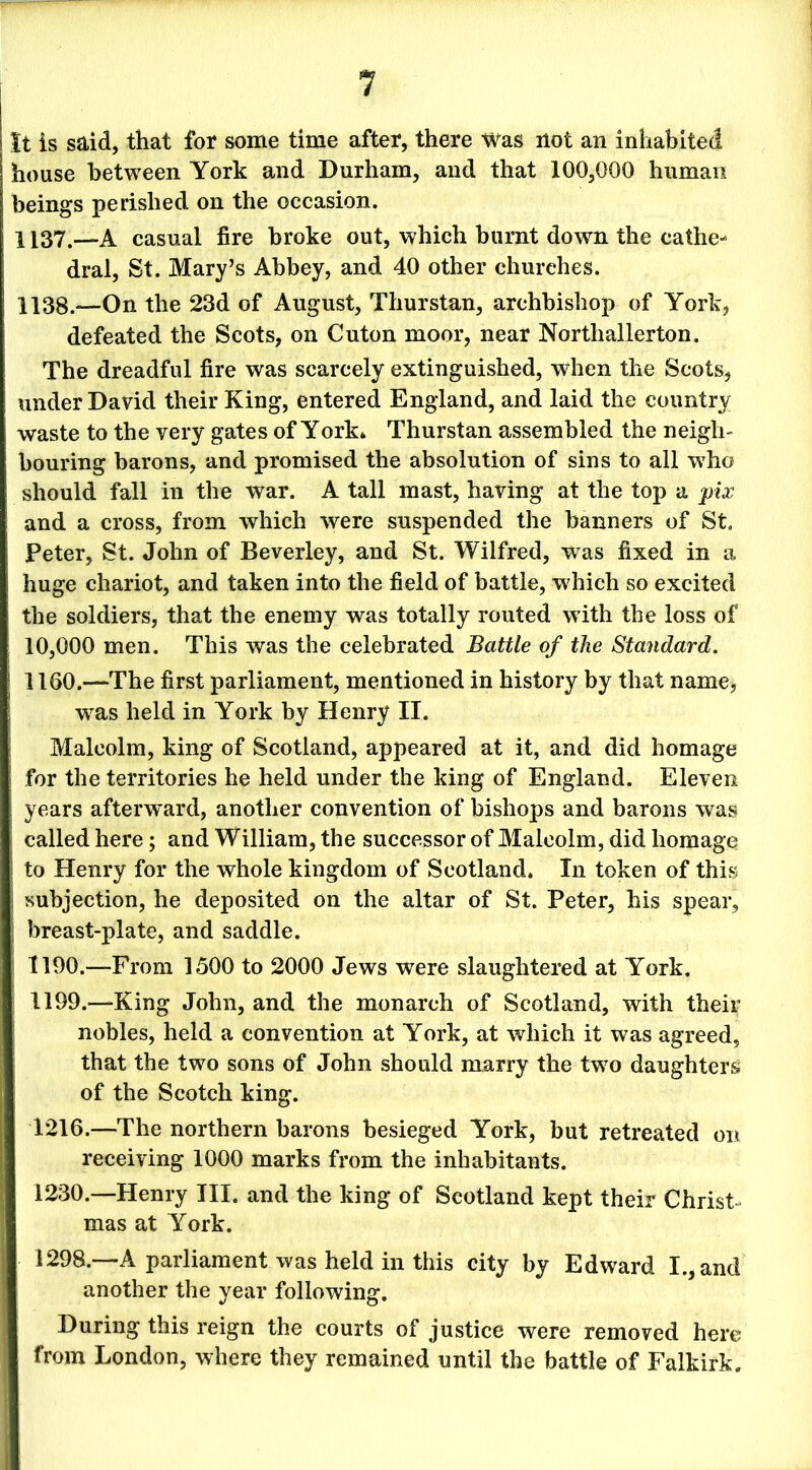 It is said, that for some time after, there Was not an inhabited house between York and Durham, and that 100,000 human beings perished on the occasion. 1137. —A casual fire broke out, which burnt down the cathe- dral, St. Mary’s Abbey, and 40 other churches. 1138. —On the 23d of August, Thurstan, archbishop of York, defeated the Scots, on Cuton moor, near Northallerton. The dreadful fire was scarcely extinguished, when the Scots, under David their King, entered England, and laid the country waste to the very gates of York* Thurstan assembled the neigh- bouring barons, and promised the absolution of sins to all who should fall in the war. A tall mast, having at the top a pix and a cross, from which were suspended the banners of St. Peter, St. John of Beverley, and St. Wilfred, -was fixed in a huge chariot, and taken into the field of battle, which so excited the soldiers, that the enemy was totally routed with the loss of 10,000 men. This was the celebrated Battle of the Standard. 1160.—The first parliament, mentioned in history by that name, wras held in York by Henry II. Malcolm, king of Scotland, appeared at it, and did homage for the territories he held under the king of England. Eleven years afterward, another convention of bishops and barons was called here; and William, the successor of Malcolm, did homage to Henry for the whole kingdom of Scotland. In token of this subjection, he deposited on the altar of St. Peter, his spear, breast-plate, and saddle. 1190.—From 1500 to 2000 Jews were slaughtered at York. 1199.—King John, and the monarch of Scotland, with their nobles, held a convention at York, at which it was agreed, that the two sons of John should marry the two daughters of the Scotch king. 1216.—The northern barons besieged York, but retreated on receiving 1000 marks from the inhabitants. 1230.—Henry III. and the king of Scotland kept their Christ- mas at York. 1298.—A parliament was held in this city by Edward I., and another the year following. During this reign the courts of justice were removed here from London, where they remained until the battle of Falkirk.