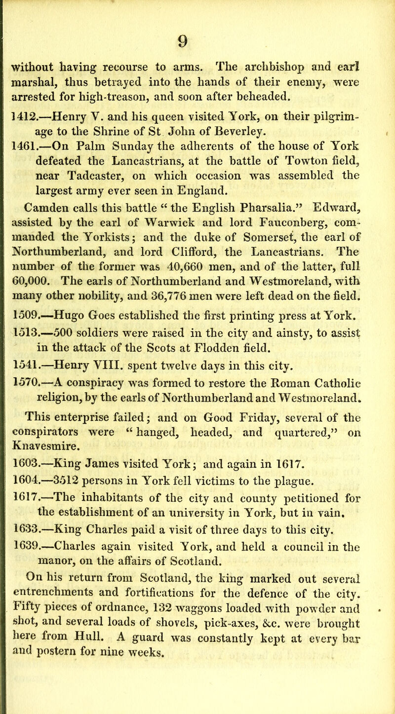 without having recourse to arms. The archbishop and earl marshal, thus betrayed into the hands of their enemy, were arrested for high-treason, and soon after beheaded. 1412.—Henry Y. and his queen visited York, on their pilgrim- age to the Shrine of St John of Beverley. 1461.—On Palm Sunday the adherents of the house of York defeated the Lancastrians, at the battle of Towton field, near Tadcaster, on which occasion was assembled the largest army ever seen in England. Camden calls this battle “ the English Pharsalia.” Edward, assisted by the earl of Warwick and lord Fauconberg, com- manded the Yorkists; and the duke of Somerset, the earl of Northumberland, and lord Clifford, the Lancastrians. The number of the former was 40,660 men, and of the latter, full 60,000. The earls of Northumberland and Westmoreland, with many other nobility, and 36,776 men were left dead on the field. 1509.—Hugo Goes established the first printing press at York. 1513.—500 soldiers were raised in the city and ainsty, to assist in the attack of the Scots at Flodden field. 1541.—Henry VIII. spent twelve days in this city. 1570.—A conspiracy was formed to restore the Roman Catholic religion, by the earls of Northumberland and Westinoreland. This enterprise failed; and on Good Friday, several of the conspirators were “ hanged, headed, and quartered,” on Knavesmire. 1603. —King James visited York; and again in 1617. 1604. —3512 persons in York fell victims to the plague. 1617,—The inhabitants of the city and county petitioned for the establishment of an university in York, but in vain. 1633.—King Charles paid a visit of three days to this city. 1639.—Charles again visited York, and held a council in the manor, on the affairs of Scotland. On his return from Scotland, the king marked out several entrenchments and fortifications for the defence of the city. Fifty pieces of ordnance, 132 waggons loaded with powder and shot, and several loads of shovels, pick-axes, &c. were brought here from Hull. A guard was constantly kept at every bar and postern for nine weeks.