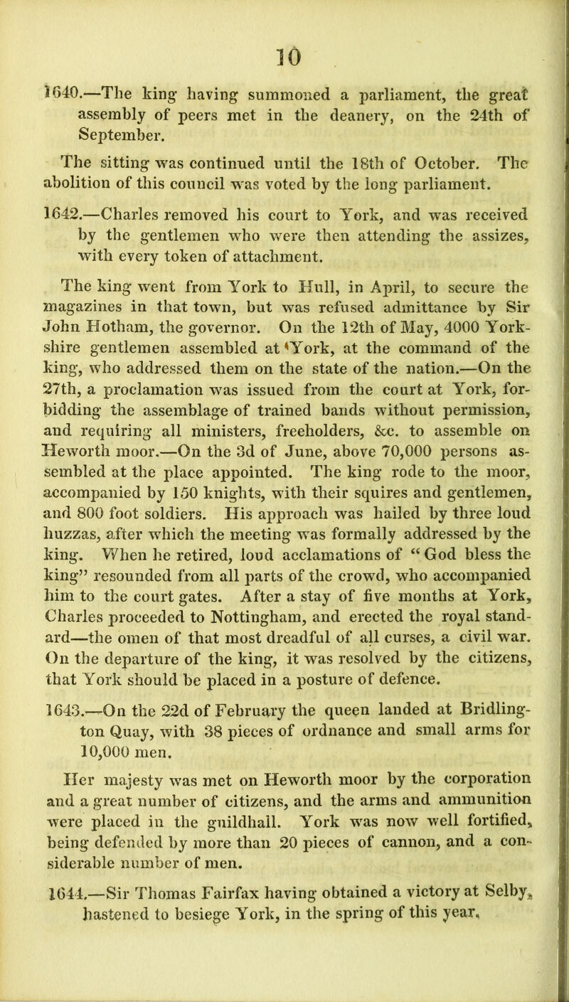 1640.—The king having summoned a parliament, the great assembly of peers met in the deanery, on the 24th of September. The sitting was continued until the 18th of October. The abolition of this council was voted by the long parliament. 1642. —Charles removed his court to York, and was received by the gentlemen who were then attending the assizes, with every token of attachment. The king went from York to Hull, in April, to secure the magazines in that town, but was refused admittance by Sir John Hotham, the governor. On the 12th of May, 4000 York- shire gentlemen assembled at*York, at the command of the king, who addressed them on the state of the nation.—On the 27th, a proclamation was issued from the court at York, for- bidding the assemblage of trained bands without permission, and requiring all ministers, freeholders, &c. to assemble on Heworth moor.—On the 3d of June, above 70,000 persons as- sembled at the place appointed. The king rode to the moor, accompanied by 150 knights, with their squires and gentlemen, and 800 foot soldiers. His approach was hailed by three loud huzzas, after which the meeting was formally addressed by the king. When he retired, loud acclamations of “God bless the king” resounded from all parts of the crowd, who accompanied him to the court gates. After a stay of five months at York, Charles proceeded to Nottingham, and erected the royal stand- ard—the omen of that most dreadful of all curses, a civil war. On the departure of the king, it was resolved by the citizens, that York should be placed in a posture of defence. 1643. —On the 22d of February the queen landed at Bridling- ton Quay, with 38 pieces of ordnance and small arms for 10,000 men. Her majesty was met on Heworth moor by the corporation and a great number of citizens, and the arms and ammunition were placed in the guildhall. York was now well fortified, being defended by more than 20 pieces of cannon, and a com siderable number of men. 1644. —Sir Thomas Fairfax having obtained a victory at Selby* hastened to besiege York, in the spring of this year.