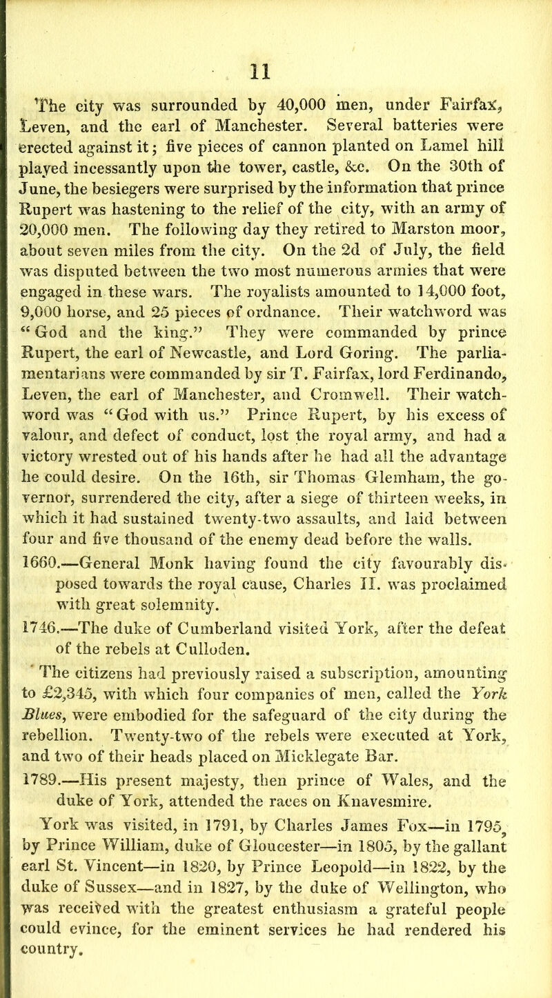 The city was surrounded by 40,000 men, under Fairfax Leven, and the earl of Manchester. Several batteries were erected against it; five pieces of cannon planted on Lamel hill played incessantly upon the tower, castle, &c. On the 30th of June, the besiegers were surprised by the information that prince Rupert was hastening to the relief of the city, with an army of 20.000 men. The following day they retired to Marston moor, about seven miles from the city. On the 2d of July, the field was disputed between the two most numerous armies that were engaged in these wars. The royalists amounted to 14,000 foot, 9.000 horse, and 25 pieces pf ordnance. Their watchword was “ God and the king.” They were commanded by prince Rupert, the earl of Newcastle, and Lord Goring. The parlia- mentarians were commanded by sir T. Fairfax, lord Ferdinando, Leven, the earl of Manchester, and Cromwell. Their watch- word was “ God with us.” Prince Rupert, by his excess of valour, and defect of conduct, lost the royal army, and had a victory wrested out of his hands after he had all the advantage he could desire. On the 16th, sir Thomas Glemham, the go- vernor, surrendered the city, after a siege of thirteen weeks, in which it had sustained twenty-two assaults, and laid between four and five thousand of the enemy dead before the walls. 1660.—General Monk having found the city favourably dis- posed towards the royal cause, Charles II. was proclaimed with great solemnity. 1746.—-The duke of Cumberland visited York, after the defeat of the rebels at Culloden. The citizens had previously raised a subscription, amounting to £2,345, with which four companies of men, called the York Blues, were embodied for the safeguard of the city during the rebellion. Twenty-two of the rebels were executed at York, and two of their heads placed on Micklegate Bar. 1789.—-His present majesty, then prince of Wales, and the duke of York, attended the races on Knavesmire. York was visited, in 1791, by Charles James Fox—in 1795? by Prince William, duke of Gloucester—in 1805, by the gallant earl St. Vincent—in 1820, by Prince Leopold—in 1822, by the duke of Sussex—and in 1827, by the duke of Wellington, who was received with the greatest enthusiasm a grateful people could evince, for the eminent services he had rendered his country.