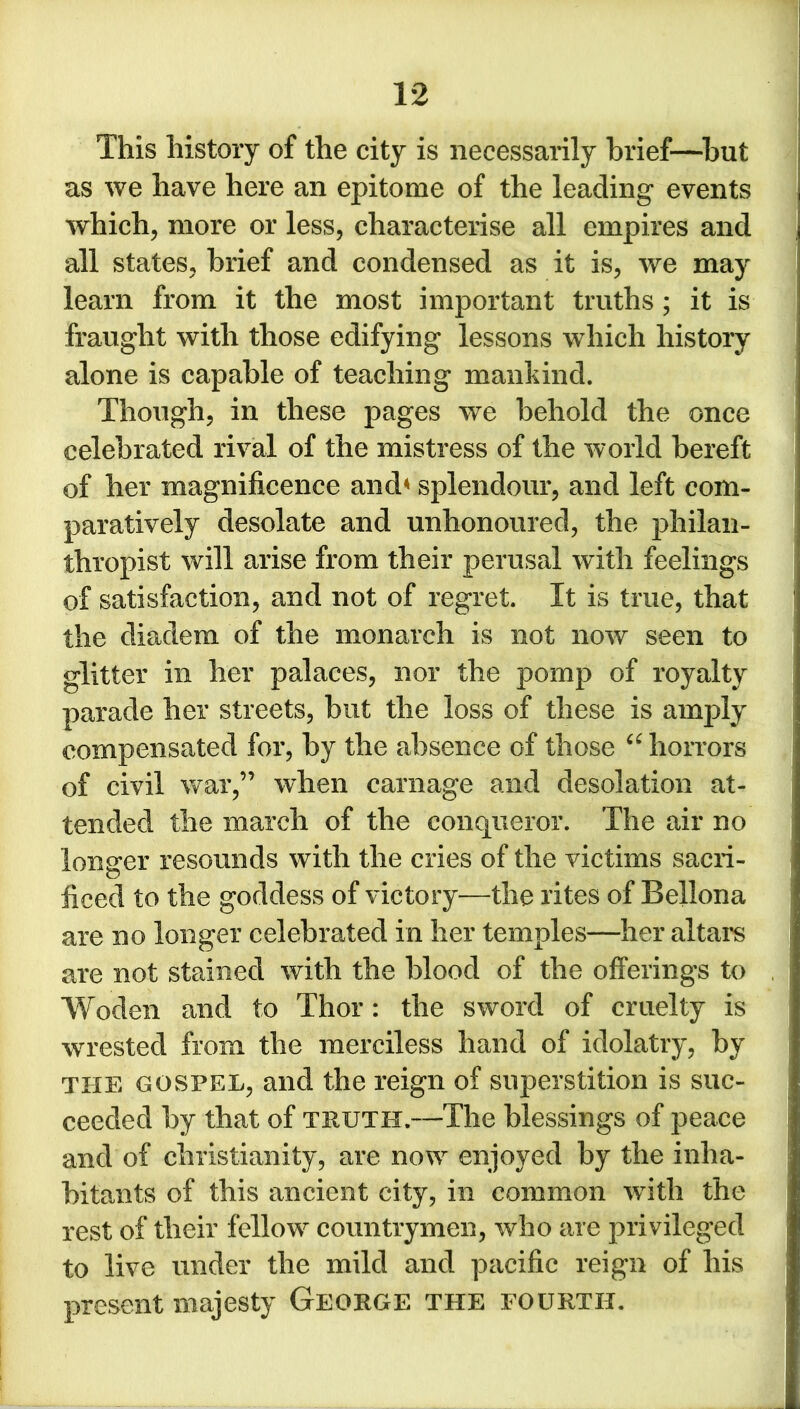 This history of the city is necessarily brief—but as we have here an epitome of the leading events which, more or less, characterise all empires and all states, brief and condensed as it is, we may learn from it the most important truths; it is fraught with those edifying lessons which history alone is capable of teaching mankind. Though, in these pages we behold the once celebrated rival of the mistress of the world bereft of her magnificence and* splendour, and left com- paratively desolate and unhonoured, the philan- thropist will arise from their perusal with feelings of satisfaction, and not of regret. It is true, that the diadem of the monarch is not now seen to glitter in her palaces, nor the pomp of royalty parade her streets, but the loss of these is amply compensated for, by the absence of those “ horrors of civil war,” when carnage and desolation at- tended the march of the conqueror. The air no longer resounds with the cries of the victims sacri- ficed to the goddess of victory—the rites of Beliona are no longer celebrated in her temples—her altars are not stained with the blood of the offerings to Woden and to Thor: the sword of cruelty is wrested from the merciless hand of idolatry, by the gospel, and the reign of superstition is suc- ceeded by that of truth.—The blessings of peace and of Christianity, are now enjoyed by the inha- bitants of this ancient city, in common with the rest of their fellow countrymen, who are privileged to live under the mild and pacific reign of his present majesty George the fourth.