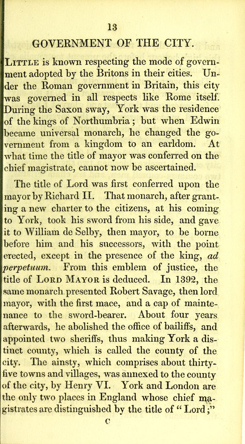 Little is known respecting the mode of govern- ment adopted by the Britons in their cities. Un- der the Roman government in Britain, this city was governed in all respects like Rome itself* During the Saxon sway, York was the residence of the kings of Northumbria; but when Edwin became universal monarch, he changed the go- vernment from a kingdom to an earldom. At what time the title of mayor was conferred on the chief magistrate, cannot now be ascertained. The title of Lord was first conferred upon the mayor by Richard II. That monarch, after grant- ling a new charter to the citizens, at his coming to York, took his sword from his side, and gave it to William de Selby, then mayor, to be borne before him and his successors, with the point erected, except in the presence of the king, ad perpetuum, From this emblem of justice, the Ititle of Loud Mayor is deduced. In 1392, the isame monarch presented Robert Savage, then lord mayor, with the first mace, and a cap of mainte- nance to the sword-bearer. About four years afterwards, he abolished the office of bailiffs, and appointed two sheriffs, thus making York a dis- tinct county, which is called the county of the city. The ainsty, which comprises about thirty- five towns and villages, was annexed to the county of the city, by Henry VI. York and London are the only two places in England whose chief ipa- gistrates are distinguished by the title of “ Lord