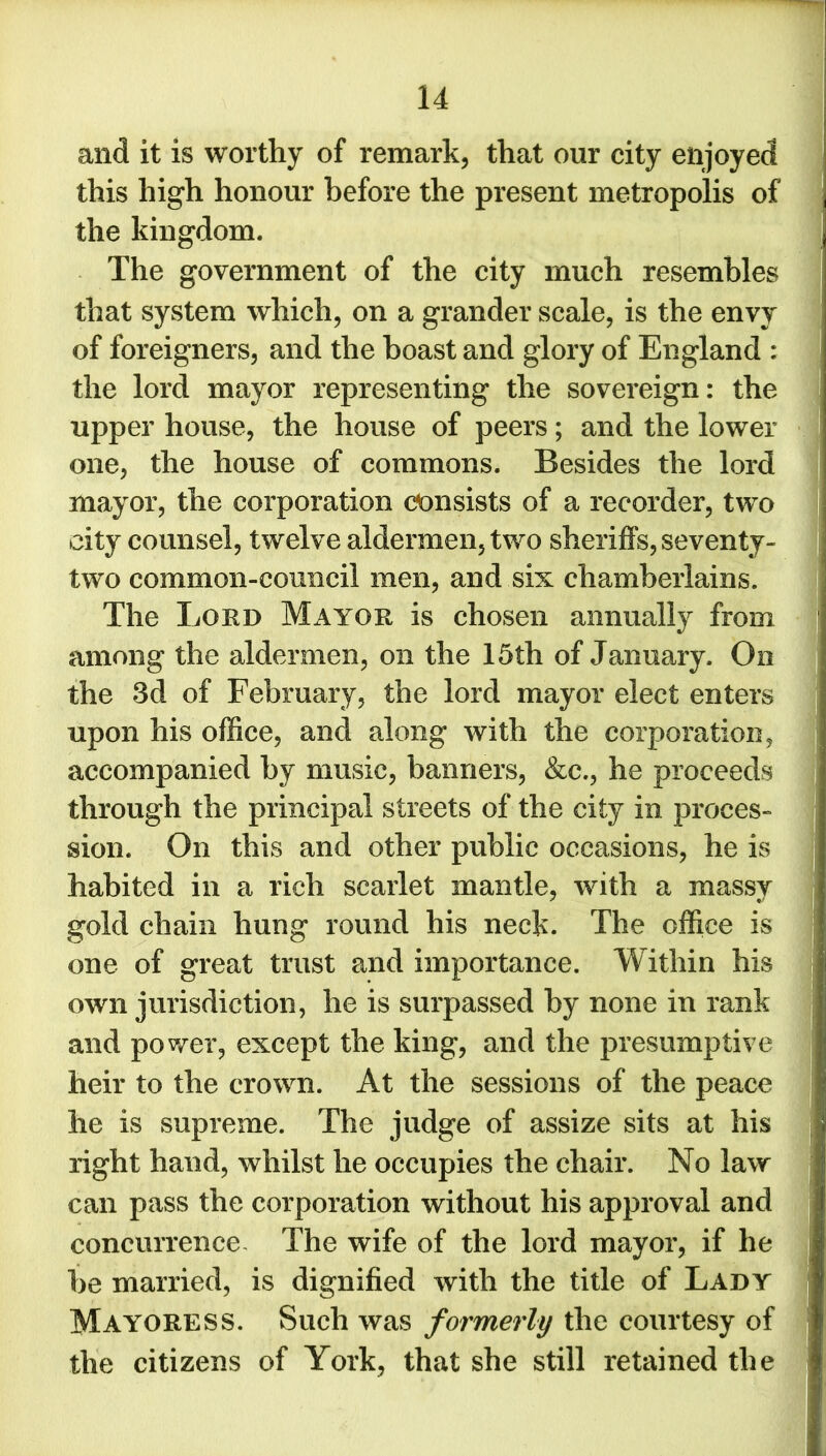 and it is worthy of remark, that our city enjoyed this high honour before the present metropolis of , the kingdom. f The government of the city much resembles j that system which, on a grander scale, is the envy of foreigners, and the boast and glory of England : the lord mayor representing the sovereign: the upper house, the house of peers; and the lower one, the house of commons. Besides the lord mayor, the corporation Consists of a recorder, two city counsel, twelve aldermen, two sheriffs, seventy- two common-council men, and six chamberlains. The Lord Mayor is chosen annually from ; among the aldermen, on the 15th of January. On the 3d of February, the lord mayor elect enters upon his office, and along with the corporation, accompanied by music, banners, &c., he proceeds through the principal streets of the city in proces- sion. On this and other public occasions, he is habited in a rich scarlet mantle, with a massy gold chain hung round his neck. The office is one of great trust and importance. Within his own jurisdiction, he is surpassed by none in rank and power, except the king, and the presumptive heir to the crown. At the sessions of the peace he is supreme. The judge of assize sits at his right hand, whilst he occupies the chair. No law can pass the corporation without his approval and concurrence The wife of the lord mayor, if he be married, is dignified with the title of Lady Mayoress. Such was formerly the courtesy of the citizens of York, that she still retained the