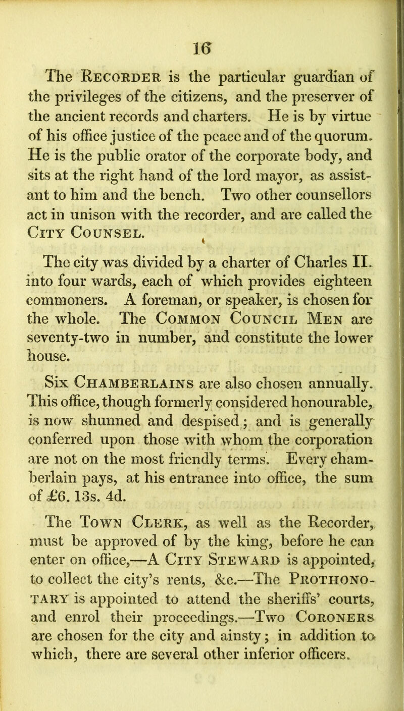 The Recorder is the particular guardian of the privileges of the citizens, and the preserver of the ancient records and charters. He is by virtue of his office justice of the peace and of the quorum. He is the public orator of the corporate body, and sits at the right hand of the lord mayor, as assist- ant to him and the bench. Two other counsellors act in unison with the recorder, and are called the City Counsel. The city was divided by a charter of Charles IL into four wards, each of which provides eighteen commoners. A foreman, or speaker, is chosen for the whole. The Common Council Men are seventy-two in number, and constitute the lower house. Six Chamberlains are also chosen annually. This office, though formerly considered honourable, is now shunned and despised; and is generally conferred upon those with whom the corporation are not on the most friendly terms. Every cham- berlain pays, at his entrance into office, the sum of £6.13s. 4d, The Town Clerk, as well as the Recorder, must be approved of by the king, before he can enter on office,—A City Steward is appointed, to collect the city’s rents, &c.—The Frothono- TARY is appointed to attend the sheriffs’ courts, and enrol their proceedings.—Two Coroners are chosen for the city and ainsty; in addition to which, there are several other inferior officers.