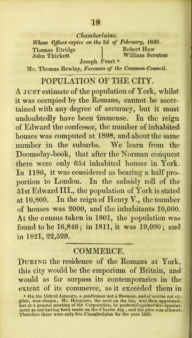 Chamberlains. Whose Offices expire on the 3d of February, 1830, Thomas Etridge 1 Robert Haw John Thickett | William Scruton Joseph Peart * Mr. Thomas Bewlay, Foreman of the Common-Council. POPULATION7OF THE CITY. A just estimate of the population of York, whilst it was occupied by the Romans, cannot be ascer- tained with any degree of accuracy* but it must undoubtedly have been immense. In the reign of Edward the confessor, the number of inhabited houses was computed at 1898, and about the same number in the suburbs. We learn from the Doomsday-book, that after the Norman conquest there were only 654 inhabited houses in York, In 1186; it was considered as bearing a half pro- portion to London. _ In the subsidy roll of the 51st Edward III., the population of York is stated at 10,800. In the reign of Henry V., the number of houses was 2000, and the inhabitants 10,000, At the census taken in 1801, the population was found to he 16,846 ; in 1811, it was 19,090; and in 1821, 22,529. COMMERCE. During the residence of the Romans at York, this city would be the emporium of Britain, and would as far surpass its contemporaries in the extent of its commerce, as it exceeded them in * On the 15th nf January, a gentleman not a freeman, and of course not eli- gible, was chosen; Mr. Hargrove, the next on the list, was then appointed ; but at a general meeting of the Corporation, he protested against this appoint- ment as not having been made on the Charter day; and his plea was allowed. - Therefore there were only five Chamberlains for the year 1829,