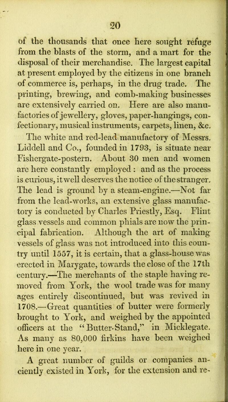 of the thousands that once here sought refuge from the blasts of the storm, and a mart for the disposal of their merchandise. The largest capital at present employed by the citizens in one branch of commerce is, perhaps, in the drug trade. The printing, brewing, and comb-making businesses are extensively carried on. Here are also manu- factories of jewellery, gloves, paper-hangings, con- fectionary, musical instruments, carpets, linen, &c. The white and red-lead manufactory of Messrs. Liddell and Co., founded in 1793, is situate near Fishergate-postern. About 30 men and women are here constantly employed : and as the process is curious, it well deserves the notice of the stranger. The lead is ground by a steam-engine.—Not far from the lead-works, an extensive glass manufac- tory is conducted by Charles Priestly, Esq. Flint glass vessels and common phials are now the prin- cipal fabrication. Although the art of making vessels of glass was not introduced into this coun- try until 1557, it is certain, that a glass-house was erected in Mary gate, towards the close of the 17 th century.—The merchants of the staple having re- moved from York, the wool trade was for many ages entirely discontinued, but was revived in 1708—Great quantities of butter were formerly brought to York, and weighed by the appointed officers at the “ Butter- Stand,’' in Micklegate. As many as 80,000 firkins have been weighed here in one year. A great number of guilds or companies an- ciently existed in York, for the extension and re-