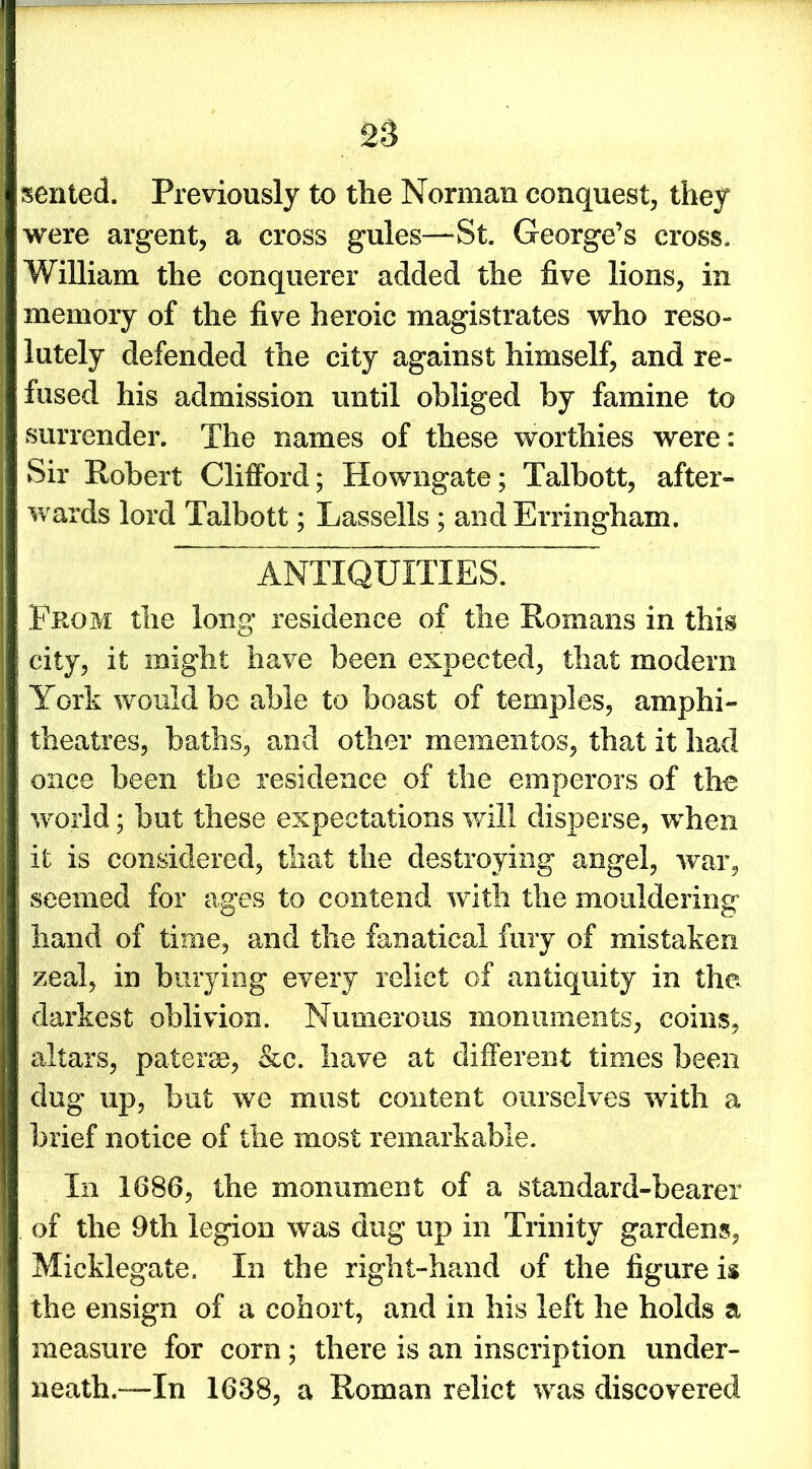 sented. Previously to the Norman conquest, they were argent, a cross gules—-St. George’s cross. William the conquerer added the five lions, in memory of the five heroic magistrates who reso- lutely defended the city against himself, and re- fused his admission until obliged by famine to surrender. The names of these worthies were: Sir Robert Clifford; Howngate; Talbott, after- wards lord Talbott; Lasselis ; andErringham. ANTIQUITIES. From the long residence of the Romans in this city, it might have been expected, that modern York would be able to boast of temples, amphi- theatres, baths, and other mementos, that it had once been the residence of the emperors of the world; but these expectations will disperse, when it is considered, that the destroying angel, war, seemed for ages to contend with the mouldering hand of time, and the fanatical fury of mistaken zeal, in burying every relict of antiquity in the darkest oblivion. Numerous monuments, coins, altars, patera, &c. have at different times been dug up, but we must content ourselves with a brief notice of the most remarkable. In 1686, the monument of a standard-bearer of the 9th legion was dug up in Trinity gardens, Micklegate. In the right-hand of the figure is the ensign of a cohort, and in his left he holds a measure for corn; there is an inscription under- neath.”—In 1638, a Roman relict was discovered