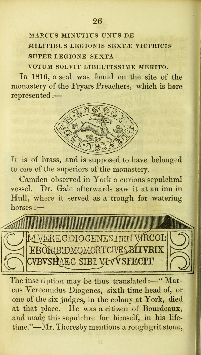 MARCUS MINUTIUS UNUS BE MILITIBUS LEGXONIS SEX1AE YICTRICIS SUPER LEGIONE SEXTA YOTUM SOLYIT LIBELTISSIME MERITO. In 1816, a seal was found on the site of the monastery of the Fryars Preachers, which is here represented:— It is of brass, and is supposed to have belonged to one of the superiors of the monastery. Camden observed in York a curious sepulchral vessel. Dr. Gale afterwards saw it at an inn in Hull, where it served as a trough for watering horses :— The inscription may be thus translated:—“ Mar- cus Verecundus Diogenes, sixth time head of, or one of the six judges, in the colony at York, died at that place. He was a citizen of Bourdeaux, and made this sepulchre for himself, in his life- j time.’'—Mr. Thoresby mentions a rough grit stone,