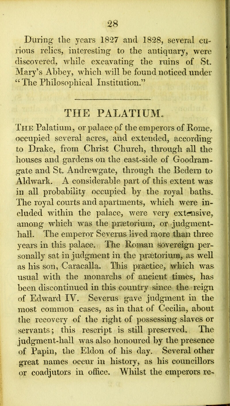 During1 the years 1827 and 1828, several cu- rious relics, interesting to the antiquary, were discovered, while excavating the ruins of St. Mary’s Abbey, which will be found noticed under “The Philosophical Institution.” THE PALATIUM* The Palatium, or palace of the emperors of Rome* occupied several acres, and extended, according to Drake, Rom Christ Church, through all the houses and gardens on the east-side of Goodram- gate and St. Andrewgate, through the Bedern to Aldwark. A considerable part of this extent was in all probability occupied by the royal baths. The royal courts and apartments, wdiich were in- cluded within the palace, were very extensive, among which was the praetorium, or judgment- hall. The emperor Severus lived more than three years in this palace. The Roman sovereign per- sonally sat in judgment in the praetorium, as well as his son, Caracalla. This practice, which was usual with the monarchs of ancient times, has been discontinued in this country since the reign of Edward IV. Severus gave judgment in the most common cases, as in that of Cecilia, about the recovery of the right of possessing slaves or servants; this rescript is still preserved. The judgment-hall was also honoured by the presence of Papin, the Eldon of his day. Several other great names occur in history, as his councillors or coadjutors in office. Whilst the emperors re-