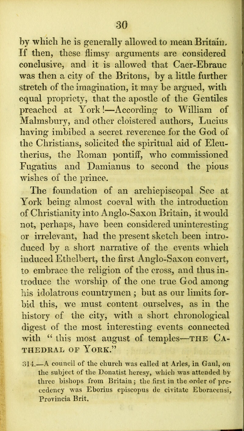 by which he is generally allowed to mean Britain, If then, these flimsy arguments are considered conclusive, and it is allowed that Caer-Ebrauc was then a city of the Britons, by a little further stretch of the imagination, it may be argued, with equal propriety, that the apostle of the Gentiles preached at York!—According to William of Malmsbury, and other cloistered authors, Lucius having imbibed a secret reverence for the God of the Christians, solicited the spiritual aid of Eleu- therius, the Soman pontiff, who commissioned Fugatius and Damianus to second the pious wishes of the prince. The foundation of an archiepiscopal See at York being almost coeval with the introduction of Christianity into Anglo-Saxon Britain, it would not, perhaps, have been considered uninteresting or irrelevant, had the present sketch been intro- duced by a short narrative of the events which induced Ethelbert, the first Anglo-Saxon convert, to embrace the religion of the cross, and thus in- troduce the worship of the one true God among his idolatrous countrymen ; but as our limits for- bid this, we must content ourselves, as in the history of the city, with a short chronological digest of the most interesting events connected with “ this most august of temples—the Ca- thedral of York.” SI4.—A council of the church was called at Arles, in Gaul, on the subject of the Donatist heresy, which was attended by three bishops from Britain ; the first in the order of pre- cedency was Eborius episcopus de civitate Eboracensi, Provincia Brit.