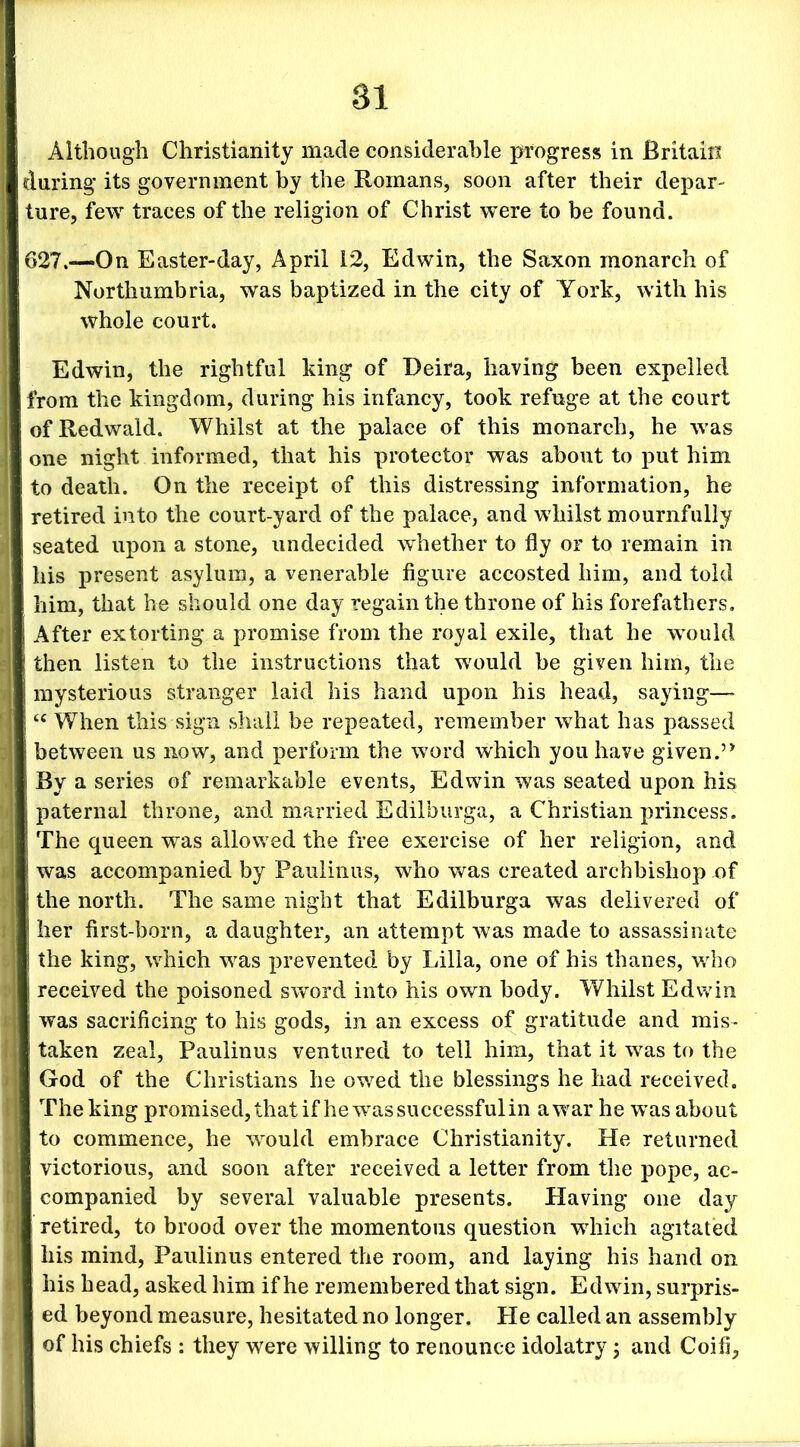 Although Christianity made considerable progress in Britain daring its government by the Romans, soon after their depar- ture, few traces of the religion of Christ were to be found. 627.—On Easter-day, April 12, Edwin, the Saxon monarch of Northumbria, was baptized in the city of York, with his whole court. Edwin, the rightful king of Deira, having been expelled from the kingdom, during his infancy, took refuge at the court ofRedwald. Whilst at the palace of this monarch, he was one night informed, that his protector was about to put him to death. On the receipt of this distressing information, he retired into the court-yard of the palace, and whilst mournfully seated upon a stone, undecided whether to fly or to remain in his present asylum, a venerable figure accosted him, and told him, that he should one day regain the throne of his forefathers. After extorting a promise from the royal exile, that he would then listen to the instructions that would be given him, the mysterious stranger laid his hand upon his head, saying—• “ When this sign shall be repeated, remember what has passed between us now, and perform the word which you have given.’* By a series of remarkable events, Edwin was seated upon his paternal throne, and married Edilburga, a Christian princess. The queen was allowed the free exercise of her religion, and was accompanied by Paulinas, who was created archbishop .of the north. The same night that Edilburga was delivered of her first-born, a daughter, an attempt was made to assassinate the king, which was prevented by Lilia, one of his thanes, who received the poisoned sword into his own body. Whilst Edwin was sacrificing to his gods, in an excess of gratitude and mis- taken zeal, Paulinus ventured to tell him, that it was to the God of the Christians he owed the blessings he had received. The king promised, that if he was successful in a war he was about to commence, he would embrace Christianity. He returned ! victorious, and soon after received a letter from the pope, ac- companied by several valuable presents. Having one day retired, to brood over the momentous question which agitated his mind, Paulinus entered the room, and laying his hand on his head, asked him if he remembered that sign. Edwin, surpris- ed beyond measure, hesitated no longer. He called an assembly of his chiefs : they were willing to renounce idolatry; and Coifi,