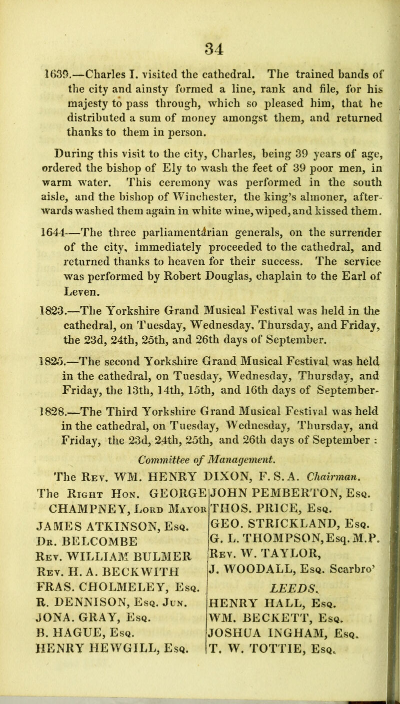 1639.—Charles I. visited the cathedral. The trained bands of the city and ainsty formed a line, rank and file, for his majesty to pass through, which so pleased him, that he distributed a sum of money amongst them, and returned thanks to them in person. During this visit to the city, Charles, being 39 years of age, ordered the bishop of Ely to wash the feet of 39 poor men, in warm water. This ceremony was performed in the south aisle, and the bishop of Winchester, the king’s almoner, after- wards washed them again in white wine, wiped, and kissed them. 1644—The three parliamentarian generals, on the surrender of the city, immediately proceeded to the cathedral, and returned thanks to heaven for their success. The service was performed by Robert Douglas, chaplain to the Earl of Leven. 1823.—The Yorkshire Grand Musical Festival was held in the cathedral, on Tuesday, Wednesday, Thursday, and Friday, the 23d, 24th, 25th, and 26th days of September. 1825.—The second Yorkshire Grand Musical Festival was held in the cathedral, on Tuesday, Wednesday, Thursday, and Friday, the 13th, 14th, 15th, and 16th days of September- 1828.—The Third Yorkshire Grand Musical Festival was held in the cathedral, on Tuesday, Wednesday, Thursday, and Friday, the 23d, 24th, 25th, and 26th days of September : Committee of Management. The Rev. WM. HENRY DIXON, F. S. A. Chairman. The Right Hon. GEORGE JOHN PEMBERTON, Esq. CHAMPNEY, Lord Mayor THOS. PRICE, Esq. GEO. STRICKLAND, Esq. JAMES ATKINSON, Esq. Dr. BELCOMBE Rev. WILLIAM BULMER Rey. H. A. BECKWITH ERAS. CHOLMELEY, Esq. R. DENNISON, Esq. Jun. JONA. GRAY, Esq. B. HAGUE, Esq. HENRY HEWGILL, Esq. G. L. THOMPSON,Esq. M.P. Rev. W. TAYLOR, J. WOODALL, Esq. Scarbro’ LEEDS, HENRY HALL, Esq. WM. BECKETT, Esq. JOSHUA INGHAM, Esq. T. W. TOTTIE, Esq*