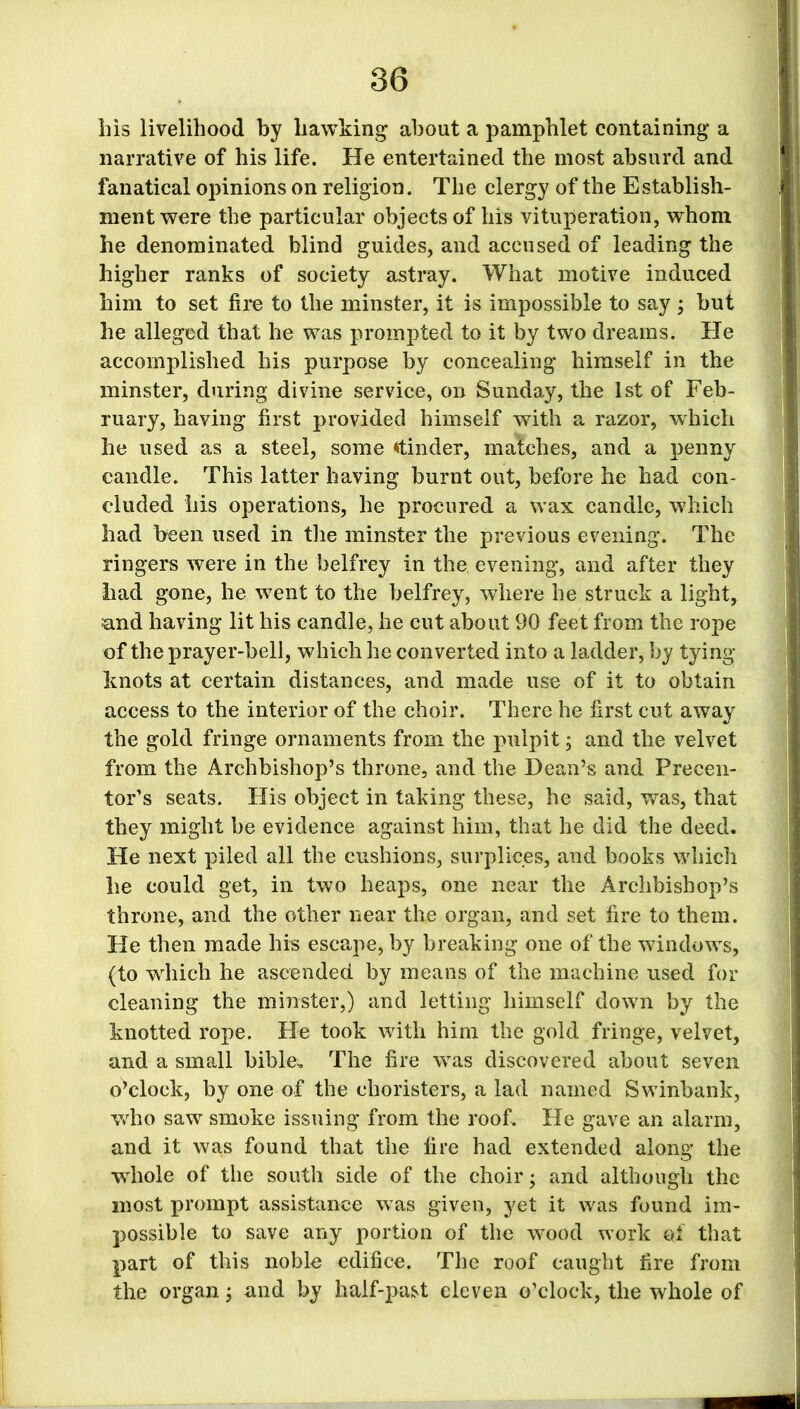 bis livelihood by hawking about a pamphlet containing a narrative of his life. He entertained the most absurd and fanatical opinions on religion. The clergy of the Establish- ment were the particular objects of his vituperation, whom he denominated blind guides, and accused of leading the higher ranks of society astray. What motive induced him to set fire to the minster, it is impossible to say ; but he alleged that he was prompted to it by two dreams. He accomplished his purpose by concealing himself in the minster, during divine service, on Sunday, the 1st of Feb- ruary, having first provided himself with a razor, which he used as a steel, some binder, matches, and a penny candle. This latter having burnt out, before he had con- cluded his operations, he procured a wax candle, which had been used in the minster the previous evening. The ringers Avere in the belfrey in the evening, and after they had gone, he went to the belfrey, where he struck a light, and having lit his candle, he cut about 90 feet from the rope of the prayer-bell, which he converted into a ladder, by tying knots at certain distances, and made use of it to obtain access to the interior of the choir. There he first cut away the gold fringe ornaments from the pulpit, and the velvet from the Archbishop’s throne, and the Demi’s and Precen- tor’s seats. His object in taking these, he said, was, that they might be evidence against him, that he did the deed. He next piled all the cushions, surplices, and books which he could get, in two heaps, one near the Archbishop’s throne, and the other near the organ, and set fire to them. He then made his escape, by breaking one of the windows, (to which he ascended by means of the machine used for cleaning the minster,) and letting himself down by the knotted rope. He took with him the gold fringe, velvet, and a small bible. The fire was discovered about seven o’clock, by one of the choristers, a lad named Swinbank, who saw smoke issuing from the roof. He gave an alarm, and it was found that the lire had extended along the Avhole of the south side of the choir; and although the most prompt assistance was given, yet it was found im- possible to save any portion of the wood work of that part of this noble edifice. The roof caught fire from the organ; and by half-past eleven o’clock, the whole of