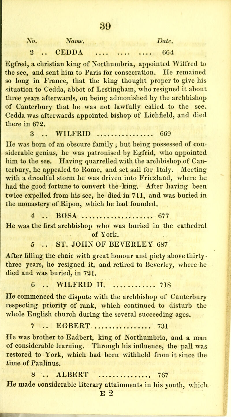 Ko. Name. Date, 2 .. CEDDA 664 Egfred, a Christian king of Northumbria, appointed Wilfred to the see, and sent him to Paris for consecration. lie remained so long in France, that the king thought proper to give his situation to Cedda, abbot of Lestingham, who resigned it about three years afterwards, on being admonished by the archbishop of Canterbury that he was not lawfully called to the see. Cedda was afterwards appointed bishop of Lichfield, and died there in 672. 3 .. WILFRID 669 He was born of an obscure family ; but being possessed of con- siderable genius, he was patronised by Egfrid, who appointed him to the see. Having quarrelled with the archbishop of Can- terbury, he appealed to Rome, and set sail for Italy. Meeting with a dreadful storm he was driven into Friezland, wrhere he had the good fortune to convert the king. After having been twice expelled from his see, he died in 711, and was buried in the monastery of Ripon, which he had founded. 4 .. BOSA 677 He was the first archbishop who was buried in the cathedral of York. 5 .. ST. JOHN OF BEVERLEY 687 After filling the chair with great honour and piety above thirty - three years, he resigned it, and retired to Beverley, where he died and was buried, in 721. 6 .. WILFRID II 718 He commenced the dispute with the archbishop of Canterbury respecting priority of rank, which continued to disturb the whole English church during the several succeeding ages. 7 .. EGBERT 731 He was brother to Eadbert, king of Northumbria, and a man of considerable learning. Through his influence, the pall w as restored to York, wrhich had been withheld from it since the time of Paulinus. 8 .. ALBERT 767 He made considerable literary attainments in his youth, which E 2