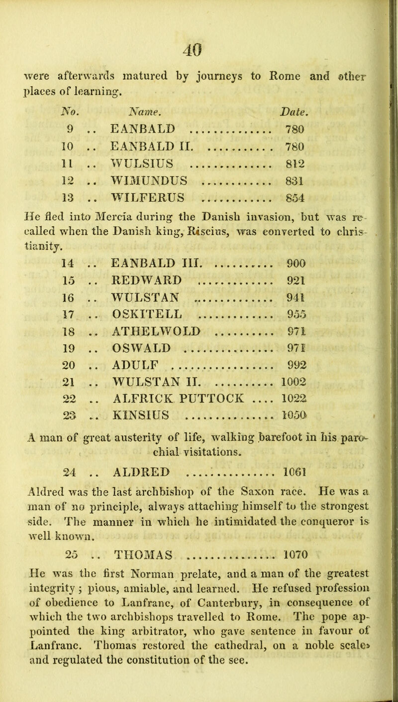 were afterwards matured by journeys to Rome and other places of learning. No. Name. Date. 9 .. EANBALD . 780 10 .. EANBALD II . 780 11 .. WULSIUS 812 12 .. WIMUNDUS 831 13 .. WILFERUS .. 854 He fled into Mercia during the Danish invasion, but was re called when the Danish king, Rcscius, was converted to Chris- tianity. 14 .. EANBALD III 900 15 .. REDWARD 921 16 .. WULSTAN . 941 17 .. OSKITELL 955 18 .. ATHELWOLD 971 19 .. OSWALD 971 20 .. ADULF 992 21 .. WULSTAN II 1002 22 .. ALFRICK PUTTOCK .... 1022 23 .. KINSKIS 1050 A man of great austerity of life, walking .barefoot in his paro- chial visitations. 24 .. ALDRED 1061 Aldred was the last archbishop of the Saxon race. He was a man of no principle, always attaching himself to the strongest side. The manner in which he intimidated the conqueror is well known. 25 .. THOMAS 1070 He vras the first Norman prelate, and a man of the greatest integrity ; pious, amiable, and learned. He refused profession of obedience to Lanfranc, of Canterbury, in consequence of which the two archbishops travelled to Rome. The pope ap- pointed the king arbitrator, who gave sentence in favour of Lanfranc. Thomas restored the cathedral, on a noble scale* and regulated the constitution of the see.