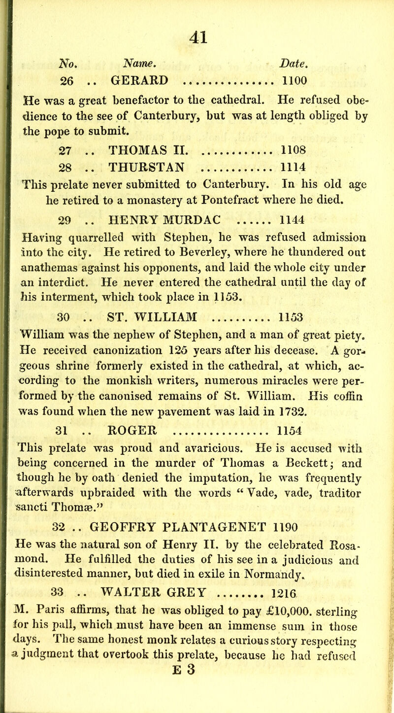 No. Name. Date. 26 .. GERARD 1100 He was a great benefactor to tlie cathedral. He refused obe- dience to the see of Canterbury, but was at length obliged by the pope to submit. 27 .. THOMAS II 1108 28 .. THURSTAN 1114 This prelate never submitted to Canterbury. In his old age he retired to a monastery at Pontefract where he died. 29 .. HENRY MURDAC 1144 Having quarrelled with Stephen, he was refused admission into the city. He retired to Beverley, where he thundered out anathemas against his opponents, and laid the whole city under an interdict. He never entered the cathedral until the day of his interment, which took place in 1153. 30 .. ST. WILLIAM 1153 William was the nephew of Stephen, and a man of great piety. He received canonization 125 years after his decease. A gor- geous shrine formerly existed in the cathedral, at which, ac- cording to the monkish writers, numerous miracles were per- formed by the canonised remains of St. William. His coffin was found when the new pavement was laid in 1732. 31 .. ROGER 1154 This prelate was proud and avaricious. He is accused with being concerned in the murder of Thomas a Beckett; and though he by oath denied the imputation, he was frequently afterwards upbraided with the words “ Vade, vade, traditor sancti Thomae.” 32 .. GEOFFRY PLANTAGENET 1190 He was the natural son of Henry IT. by the celebrated Rosa- mond. He fulfilled the duties of his see in a judicious and disinterested manner, but died in exile in Normandy. 33 .. WALTER GREY 1216 M. Paris affirms, that he was obliged to pay £10,000. sterling for his pall, which must have been an immense sum in those days. The same honest monk relates a curious story respecting a judgment that overtook this prelate, because he had refused E 3