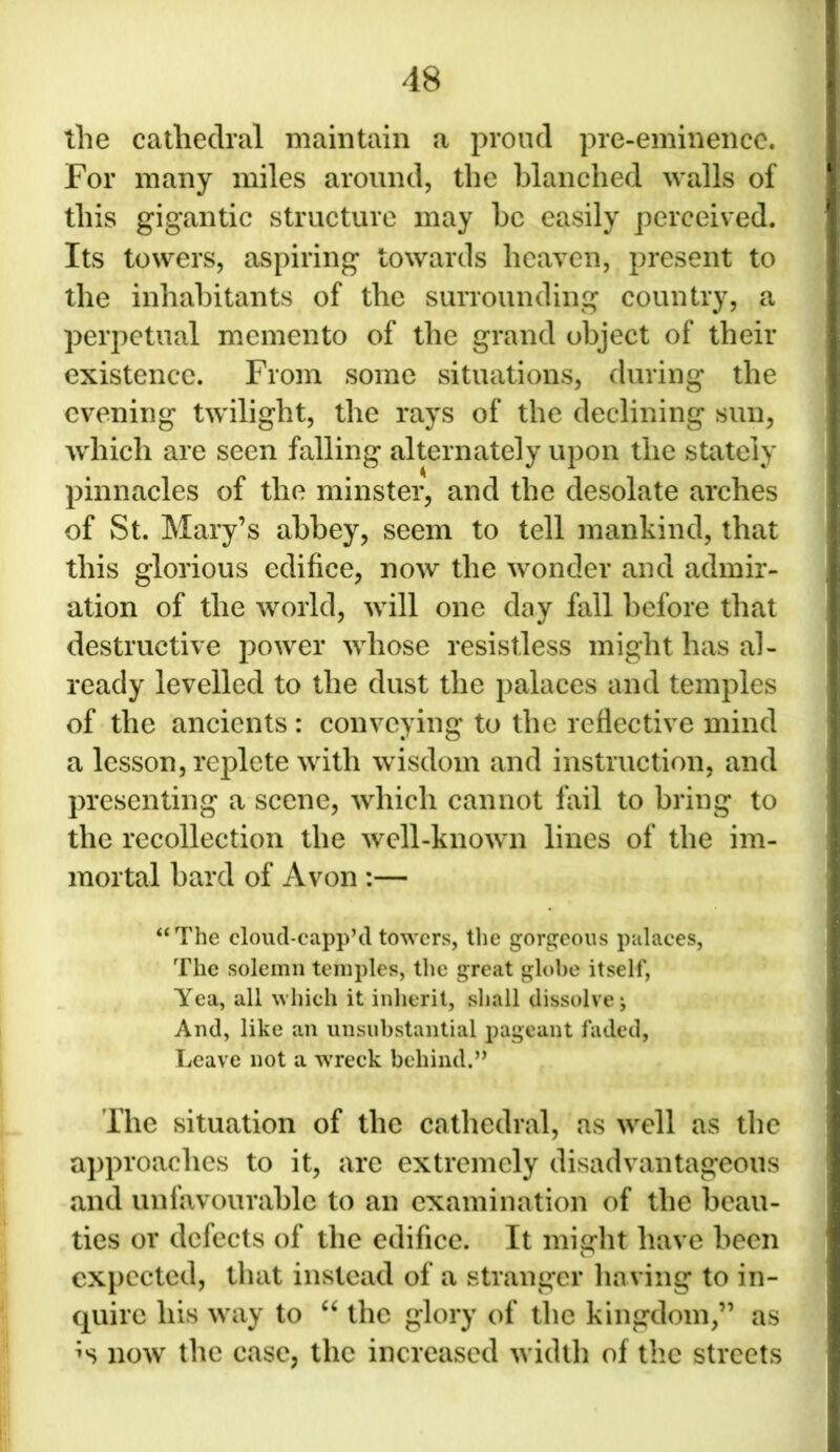 the cathedral maintain a proud pre-eminence. For many miles around, the blanched walls of this gigantic structure may be easily perceived. Its towers, aspiring towards heaven, present to the inhabitants of the surrounding country, a perpetual memento of the grand object of their existence. From some situations, during the evening twilight, the rays of the declining sun, which are seen falling alternately upon the stately pinnacles of the minster, and the desolate arches of St. Mary’s abbey, seem to tell mankind, that this glorious edifice, now the wonder and admir- ation of the world, will one day fall before that destructive power whose resistless might has al- ready levelled to the dust the palaces and temples of the ancients : conveying to the reflective mind a lesson, replete with wisdom and instruction, and presenting a scene, which cannot fail to bring to the recollection the well-known lines of the im- mortal bard of Avon :— “The cloud-capp’d towers, the gorgeous palaces, The solemn temples, the great globe itself, Yea, all which it inherit, shall dissolve j And, like an unsubstantial pageant faded, Leave not a wreck behind.” The situation of the cathedral, as well as the approaches to it, are extremely disadvantageous and unfavourable to an examination of the beau- ties or defects of the edifice. It might have been expected, that instead of a stranger having to in- quire his way to “ the glory of the kingdom,” as now the case, the increased width of the streets