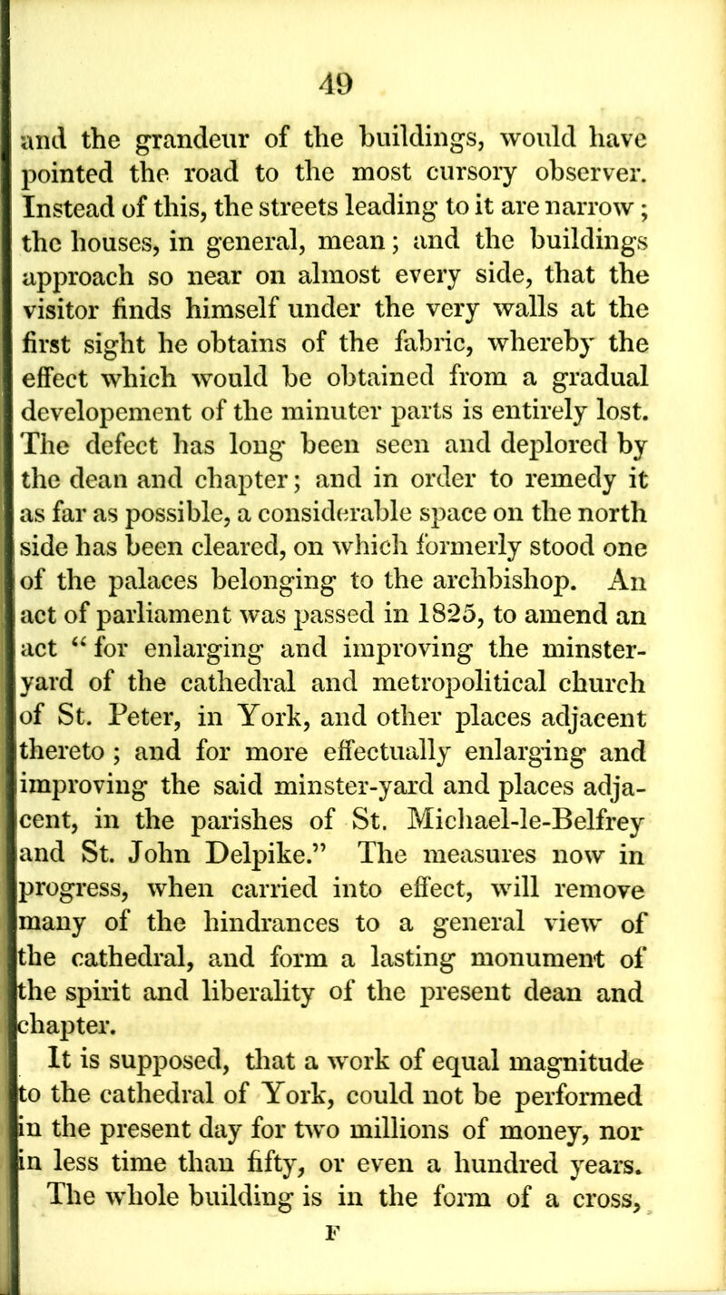 and the grandeur of the buildings, would have pointed the road to the most cursory observer. Instead of this, the streets leading to it are narrow; the houses, in general, mean; and the buildings approach so near on almost every side, that the visitor finds himself under the very walls at the first sight he obtains of the fabric, whereby the effect which would be obtained from a gradual developement of the minuter parts is entirely lost. The defect has long been seen and deplored by the dean and chapter; and in order to remedy it as far as possible, a considerable space on the north side has been cleared, on which formerly stood one of the palaces belonging to the archbishop. An act of parliament was passed in 1825, to amend an act “for enlarging and improving the minster- yard of the cathedral and metropolitical church of St. Peter, in York, and other places adjacent thereto ; and for more effectually enlarging and improving the said minster-yard and places adja- cent, in the parishes of St. Micliael-le-Belfrey and St. John Delpike.” The measures now in progress, when carried into effect, will remove many of the hindrances to a general view of the cathedral, and form a lasting monument of the spirit and liberality of the present dean and chapter. It is supposed, that a work of equal magnitude to the cathedral of York, could not be performed in the present day for two millions of money, nor in less time than fifty, or even a hundred years. The whole building is in the form of a cross, F