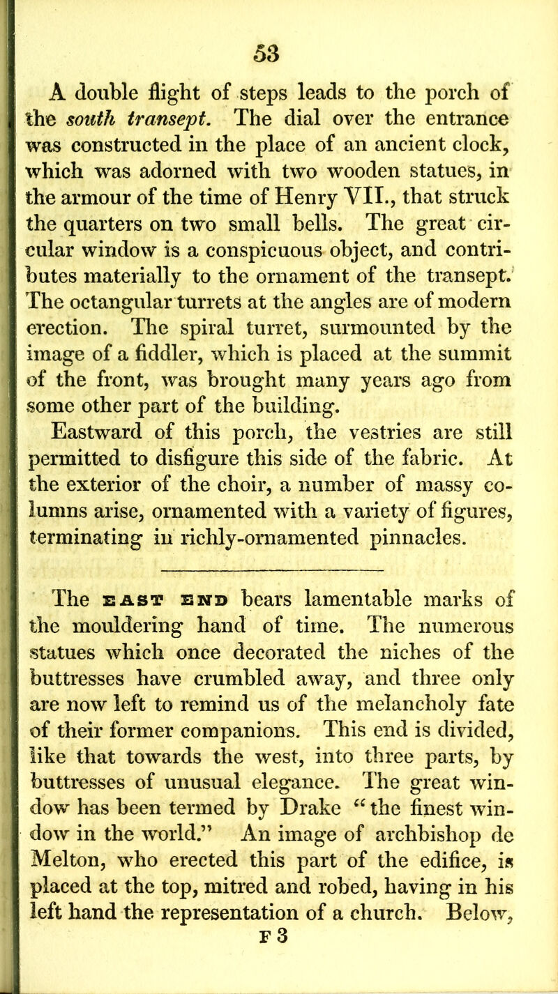 A double flight of steps leads to the porch of the south transept. The dial over the entrance was constructed in the place of an ancient clock, which was adorned with two wooden statues, in the armour of the time of Henry VII., that struck the quarters on two small bells. The great cir- cular window is a conspicuous object, and contri- butes materially to the ornament of the transept. The octangular turrets at the angles are of modem erection. The spiral turret, surmounted by the image of a fiddler, which is placed at the summit of the front, was brought many years ago from some other part of the building. Eastward of this porch, the vestries are still permitted to disfigure this side of the fabric. At the exterior of the choir, a number of massy co- lumns arise, ornamented with a variety of figures, terminating in richly-ornamented pinnacles. The east end bears lamentable marks of the mouldering hand of time. The numerous statues which once decorated the niches of the buttresses have crumbled away, and three only are now left to remind us of the melancholy fate of their former companions. This end is divided, like that towards the west, into three parts, by buttresses of unusual elegance. The great win- dow has been termed by Drake “ the finest win- dow in the world.” An image of archbishop de Melton, who erected this part of the edifice, is placed at the top, mitred and robed, having in his left hand the representation of a church. Below, F 3