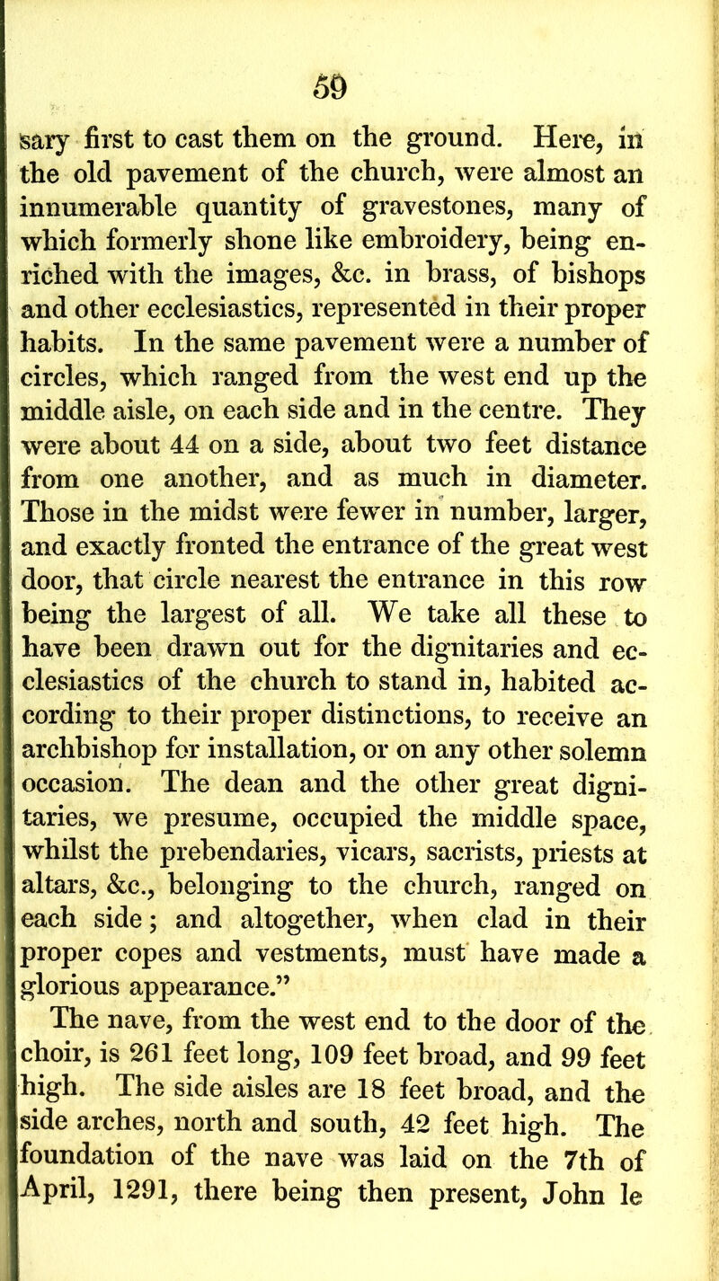 sary first to cast them on the ground. Here, in the old pavement of the church, were almost an innumerable quantity of gravestones, many of which formerly shone like embroidery, being en- riched with the images, &c. in brass, of bishops and other ecclesiastics, represented in their proper habits. In the same pavement were a number of circles, which ranged from the west end up the middle aisle, on each side and in the centre. They were about 44 on a side, about two feet distance from one another, and as much in diameter. Those in the midst were fewer in number, larger, and exactly fronted the entrance of the great west door, that circle nearest the entrance in this row being the largest of all. We take all these to have been drawn out for the dignitaries and ec- clesiastics of the church to stand in, habited ac- cording to their proper distinctions, to receive an archbishop for installation, or on any other solemn occasion. The dean and the other great digni- taries, we presume, occupied the middle space, whilst the prebendaries, vicars, sacrists, priests at altars, &c., belonging to the church, ranged on each side; and altogether, when clad in their proper copes and vestments, must have made a glorious appearance.” The nave, from the west end to the door of the choir, is 261 feet long, 109 feet broad, and 99 feet high. The side aisles are 18 feet broad, and the side arches, north and south, 42 feet high. The foundation of the nave was laid on the 7th of April, 1291, there being then present, John le