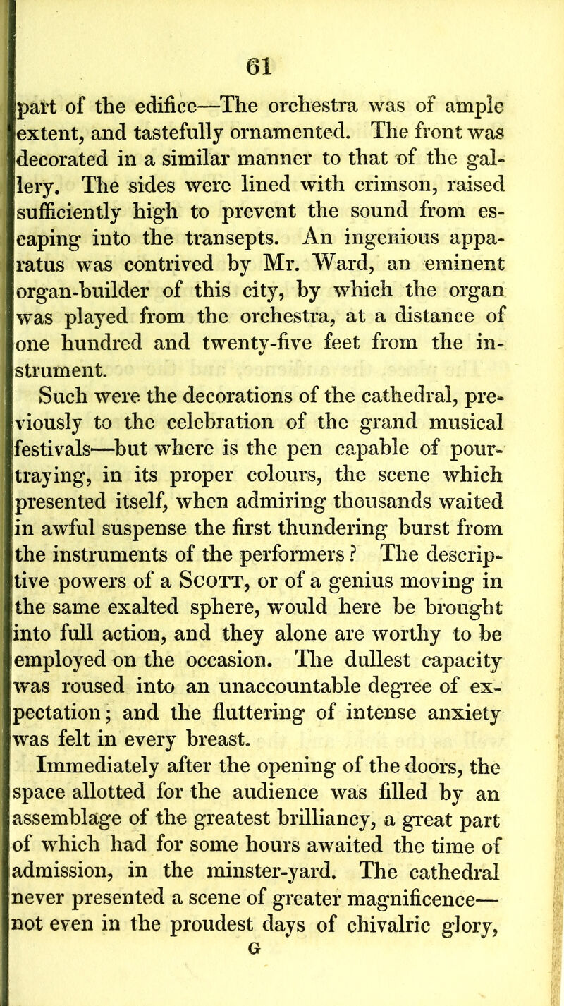 part of the edifice—The orchestra was of ample extent, and tastefully ornamented. The front was decorated in a similar manner to that of the gal- lery. The sides were lined with crimson, raised sufficiently high to prevent the sound from es- caping into the transepts. An ingenious appa- ratus was contrived by Mr. Ward, an eminent organ-builder of this city, by which the organ was played from the orchestra, at a distance of one hundred and twenty-five feet from the in- strument. Such were the decorations of the cathedral, pre- viously to the celebration of the grand musical festivals—but where is the pen capable of pour- straying, in its proper colours, the scene which presented itself, when admiring thousands waited in awful suspense the first thundering burst from ithe instruments of the performers ? The descrip- tive powers of a Scott, or of a genius moving in the same exalted sphere, wrould here be brought into full action, and they alone are worthy to be employed on the occasion. Tire dullest capacity was roused into an unaccountable degree of ex- pectation; and the fluttering of intense anxiety was felt in every breast. Immediately after the opening of the doors, the space allotted for the audience was filled by an assemblage of the greatest brilliancy, a great part of which had for some hours awaited the time of admission, in the minster-yard. The cathedral never presented a scene of greater magnificence— not even in the proudest days of chivalric glory, G