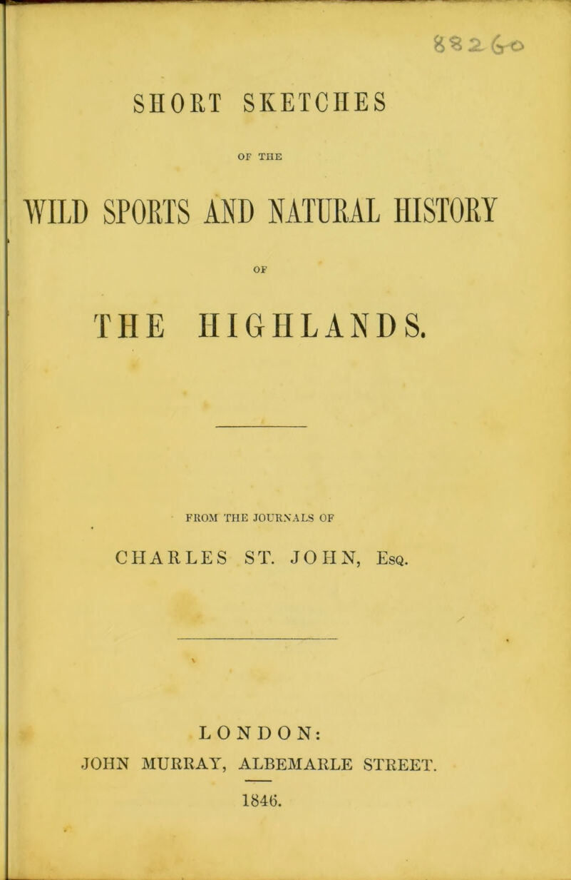 8% 2. 6rO SHORT SKETCHES OF THE WILD SPORTS AND NATURAL HISTORY TILE HIGHLANDS. FROM THE JOURNALS OF CHARLES ST. JOHN, Esq. LONDON: JOHN MURRAY, ALBEMARLE STREET. 1846.