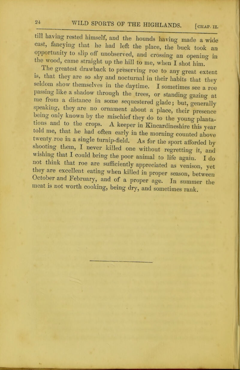 [chap. II. till having rested himself, and the hounds having made a wide cast, fancying that he had left the place, the buck took an opportunity to slip off unobserved, and crossing an opening in the wood, came straight up the hill to me, when I shot him/ . ^ie g'reatest drawback to preserving roe to any great extent 18’ they are so % and nocturnal in their habits that they seldom show themselves in the daytime. I sometimes see a roe passing like a shadow through the trees, or standing gazing at me from a distance in some sequestered glade; but, generally speaking, they are no ornament about a place, their presence being only known by the mischief they do to the young planta- tions and to the crops. A keeper in Kincardineshire this year told me’ that he had often early in the morning counted above twenty roe in a single turnip-field. As for the sport afforded by shooting them, I never killed one without regretting it, and wishing that I could bring the poor animal to life again. I do not think that roe are sufficiently appreciated as venison, yet they are excellent eating when killed in proper season, between October and lebruary, and of a proper age. In summer the meat is not worth cooking, being dry, and sometimes rank.