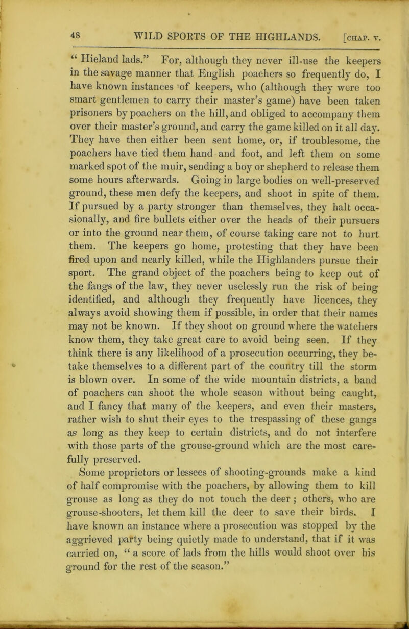 “ Hieland lads.” For, although they never ill-use the keepers in the savage manner that English poachers so frequently do, I have known instances of keepers, who (although they were too smart gentlemen to carry their master’s game) have been taken prisoners by poachers on the hill, and obliged to accompany them over their master’s ground, and carry the game killed on it all day. They have then either been sent home, or, if troublesome, the poachers have tied them hand and foot, and left them on some marked spot of the muir, sending a boy or shepherd to release them some hours afterwards. Going in large bodies on well-preserved ground, these men defy the keepers, and shoot in spite of them. If pursued by a party stronger than themselves, they halt occa- sionally, and fire bullets either over the heads of their pursuers or into the ground near them, of course taking care not to hurt them. The keepers go home, protesting that they have been fired upon and nearly killed, while the Highlanders pursue their sport. The grand object of the poachers being to keep out of the fangs of the law, they never uselessly run the risk of being identified, and although they frequently have licences, they always avoid showing them if possible, in order that their names may not be known. If they shoot on ground where the watchers know them, they take great care to avoid being seen. If they think there is any likelihood of a prosecution occurring, they be- take themselves to a different part of the country till the storm is blown over. In some of the wide mountain districts, a band of poachers can shoot the whole season without being caught, and I fancy that many of the keepers, and even their masters, rather wish to shut their eyes to the trespassing of these gangs as long as they keep to certain districts, and do not interfere with those parts of the grouse-ground which are the most care- fully preserved. Some proprietors or lessees of shooting-grounds make a kind of half compromise with the poachers, by allowing them to kill grouse as long as they do not touch the deer; others, who are grouse-shooters, let them kill the deer to save their birds. I have known an instance where a prosecution was stopped by the aggrieved party being quietly made to understand, that if it was carried on, “ a score of lads from the hills would shoot over his ground for the rest of the season.”