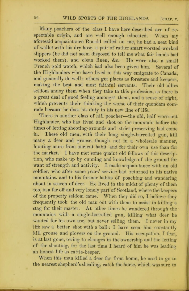 Many poachers of the class I have here described are of re- spectable origin, and are well enough educated. When my aforesaid acquaintance Ronald called on me, he had a neat kind of wallet with his dry hose, a pair of rather smart worsted-worked slippers (he did not seem disposed to tell me what fair hands had worked them), and clean linen, &c. He wore also a small French gold watch, which had also been given him. Several of the Highlanders who have lived in this way emigrate to Canada, and generally do well; others get places as foresters and keepers, making the best and most faithful servants. Their old allies seldom annoy them when they take to this profession, as there is a great deal of good feeling amongst them, and a sense of right, which prevents their thinking the worse of their quondam com- rade because he does his duty in his new line of life. There is another class of hill poacher—the old, half worn-out Highlander, who has lived and shot on the mountain before the times of letting shooting-grounds and strict preserving had come in. These old men, with their long single-barrelled gun, kill many a deer and grouse, though not in a wholesale manner, hunting more from ancient habit and for their own use than for the market. I have met some quaint old fellows of this descrip- tion, who make up by cunning and knowledge of the ground for want of strength and activity. I made acquaintance with an old soldier, who after some years’ service had returned to his native mountains, and to his former habits of poaching and wandering about in search of deer. He lived in the midst of plenty of them too, in a far off and very lonely part of Scotland, where the keepers of the property seldom came. When they did so, I believe they frequently took the old man out with them to assist in killing a stag for their master. At other times he wandered through the mountains with a single-barrelled gun, killing what deer he wanted for his own use, but never selling them. I never in my life saw a better shot with a ball: I have seen him constantly kill grouse and plovers on the ground. His occupation, I fear, is at last gone, owing to changes in the ownership and the letting of the shooting, for the last time I heard of him he was leading an honest life as cattle-keeper. When this man killed a deer far from home, he used to go to the nearest shepherd’s shealing, catch the horse, which was sure to