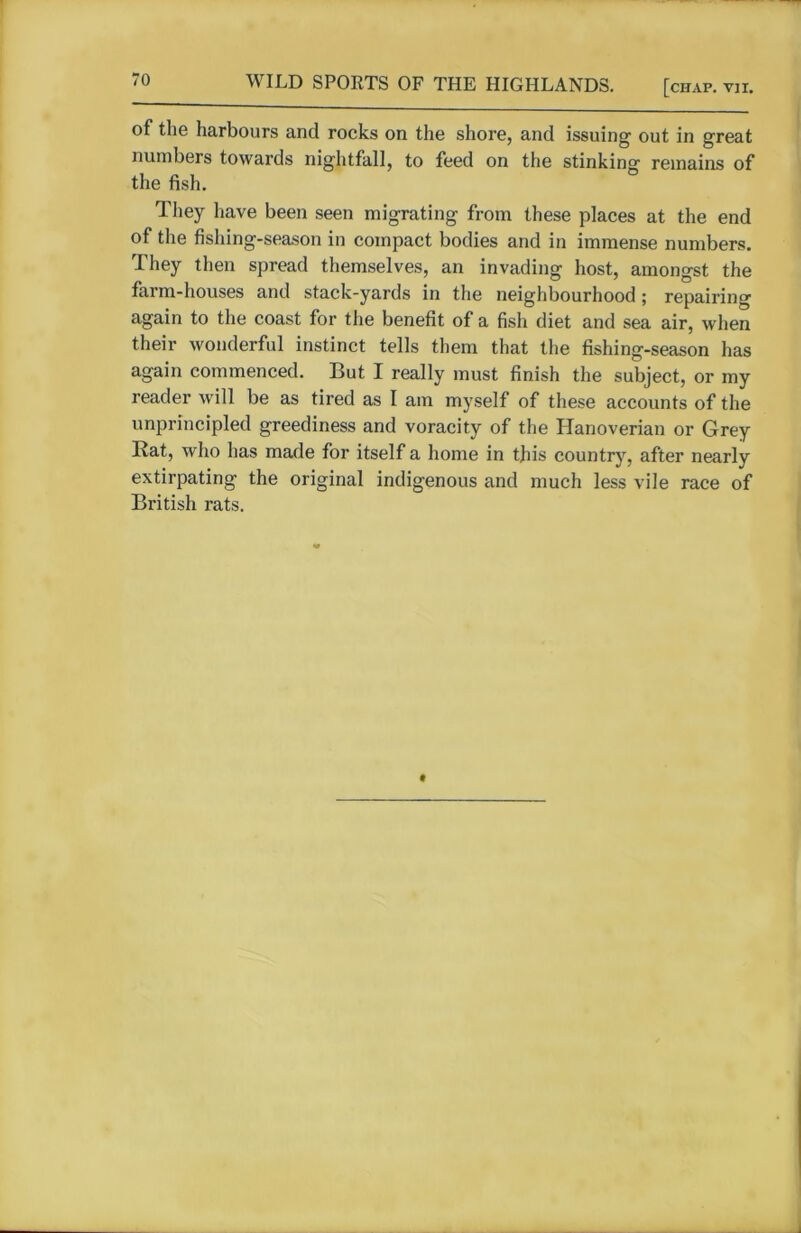 of the harbours and rocks on the shore, and issuing out in great numbers towards nightfall, to feed on the stinking remains of the fish. They have been seen migrating from these places at the end of the fishing-season in compact bodies and in immense numbers. They then spread themselves, an invading host, amongst the farm-houses and stack-yards in the neighbourhood ; repairing again to the coast for the benefit of a fish diet and sea air, when their wonderful instinct tells them that the fishing-season has again commenced. But I really must finish the subject, or my reader will be as tired as I am myself of these accounts of the unprincipled greediness and voracity of the Hanoverian or Grey Rat, who has made for itself a home in this country, after nearly extirpating the original indigenous and much less vile race of British rats.