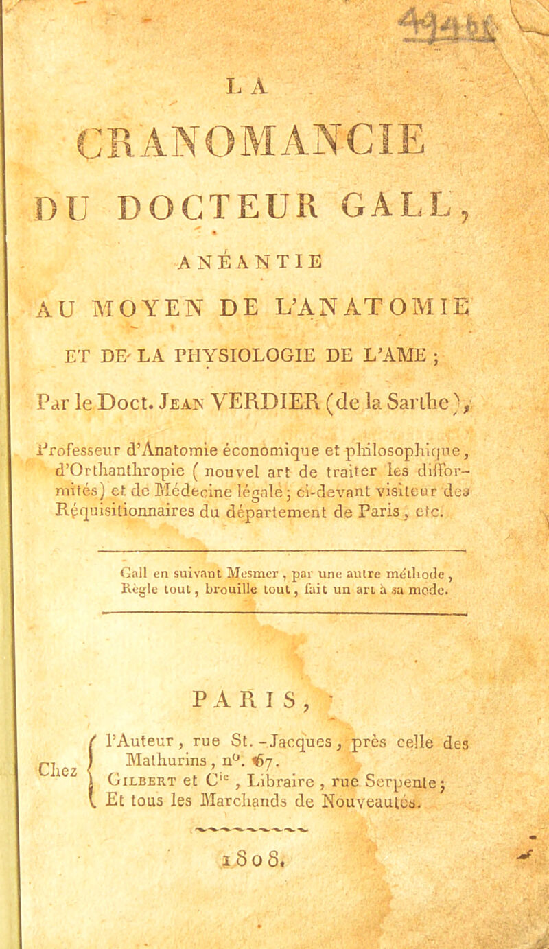 J L A CRANOMANCIE DU DOCTEUR GALE « ANÉANTIE AU MOYEN DE L’ANATOMIE ET DE' LA PHYSIOLOGIE DE LAME ; Par le Doct. Jeaîs VERDIER (de la Sanhe Professeur d’Anatomie économique et philosophique, d’Orthanthropie ( nouvel art de traiter les diffor- mités) et de Médecine légale ; ci-devant visiteur des Réquisitionnâmes du département de Paris , etc. Gall en suivant Mesmer , par une autre méthode , Règle tout, brouille tout, fait un art ii sa mode. PARIS, ' l’Auteur, rue St. -Jacques, près celle des Malhurins, nü. ^7- 1 Gilbert et C‘c , Libraire , rue Serpente} V, Et tous les Marchands de Nouveautés. 1.8 o S.