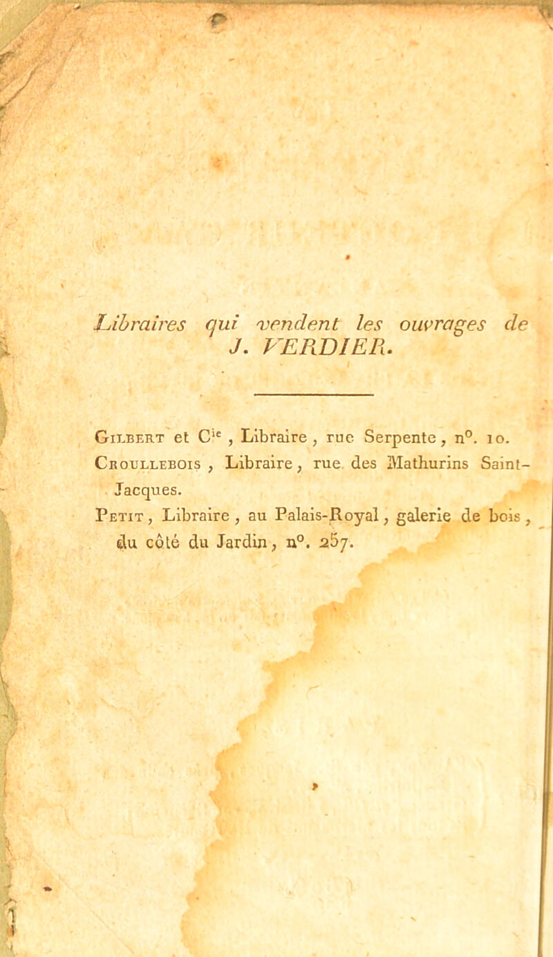 ? Libraires qui vendent les ouvrages de J. VERDIER. Gilbert et Cie , Libraire, rue Serpente, n°. 10. Croullebois , Libraire, rue des i\lath.urins Saint- Jacques. Petit , Libraire , au Palais-Royal, galerie de bois , du côté du Jardin, n°. s5j.