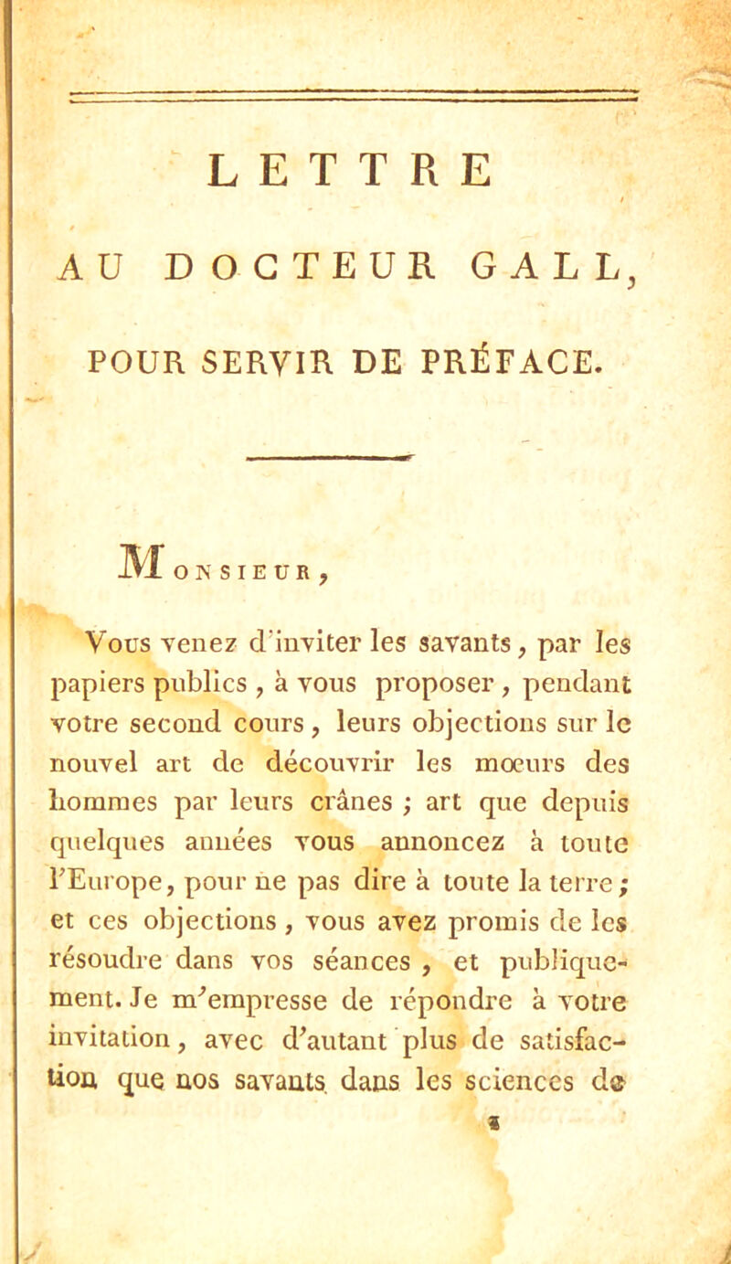 LETTRE AU DOCTEUR GALL, POUR SERVIR DE PRÉFACE. JLtJ. O N SIEUR, Vous Tenez cTinyiter les savants, par les papiers publics , à vous proposer , pendant votre second cours, leurs objections sur le nouvel art de découvrir les moeurs des hommes par leurs crânes ; art que depuis quelques années vous annoncez à toute l'Europe, pour ne pas dire à toute la terre ; et ces objections, vous avez promis de les résoudre dans vos séances , et publique- ment. Je m'empresse de répondre à votre invitation, avec d'autant plus de satisfac- tion que nos savants, dans les sciences de