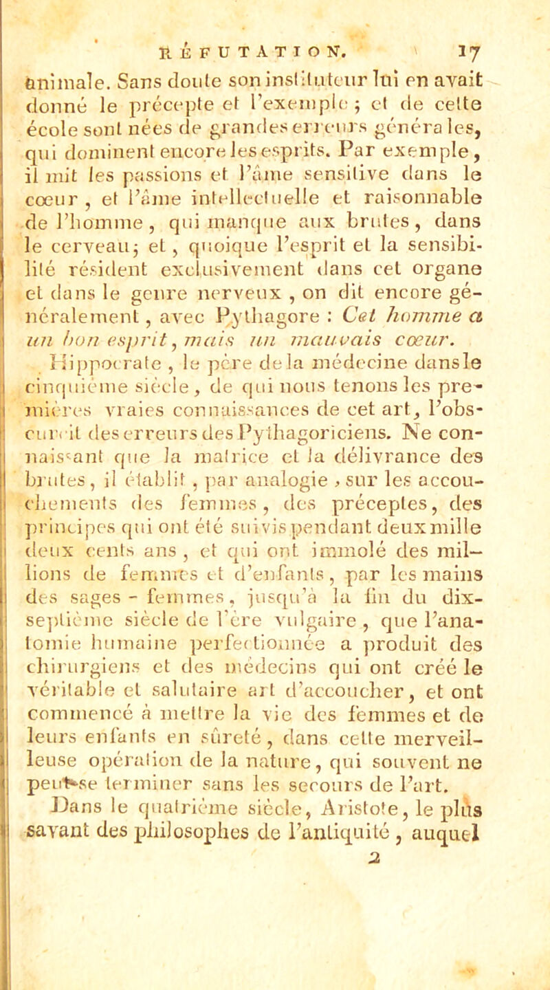 animale. Sans clonie son instituteur Itii en avait donné le précepte et l’exemple; et de cette école sont nées de grandes erreurs généra les, qui dominent encore les esprits. Par exemple, il mit les passions et l’âme sensitive dans le coeur, et l’âme intellectuelle et raisonnable de l’homme , qui indique aux brutes, dans le cerveau; et, quoique l’esprit et la sensibi- lité résident exclusivement dans cet organe et dans le genre nerveux , on dit encore gé- néralement , avec Pythagore : Cet homme a un hou esprit, mais un mauvais cœur. Hippocrate , le père delà médecine dansle cinquième siècle, de qui nous tenons les pre- mières vraies connaissances de cet art, l’obs- cuivil des erreurs des Pythagoriciens. Ne con- naiscant que la matrice et ta délivrance des brutes, il établit, par analogie > sur les accou- chements des femmes, des préceptes, des principes qui ont été suivis pendant deux mille deux cents ans , et qui ont immolé des mil- lions de femmes et d’enfants, par les mains des sages - femmes, jusqu’à la lin du dix- seplième siècle de l'ere vulgaire , que l’ana- tomie humaine perfectionnée a produit des chirurgiens et des médecins qui ont créé le véritable et salutaire art d’accoucher, et ont commencé à mettre la vie des femmes et de leurs enfants en sûreté, clans cette merveil- l leuse opéralion de la nature, qui souvent ne peut«-se terminer sans les secours de Part. Dans le quatrième siècle, Aristote, le ph\s savant des philosophes de l’antiquité , auquel 2