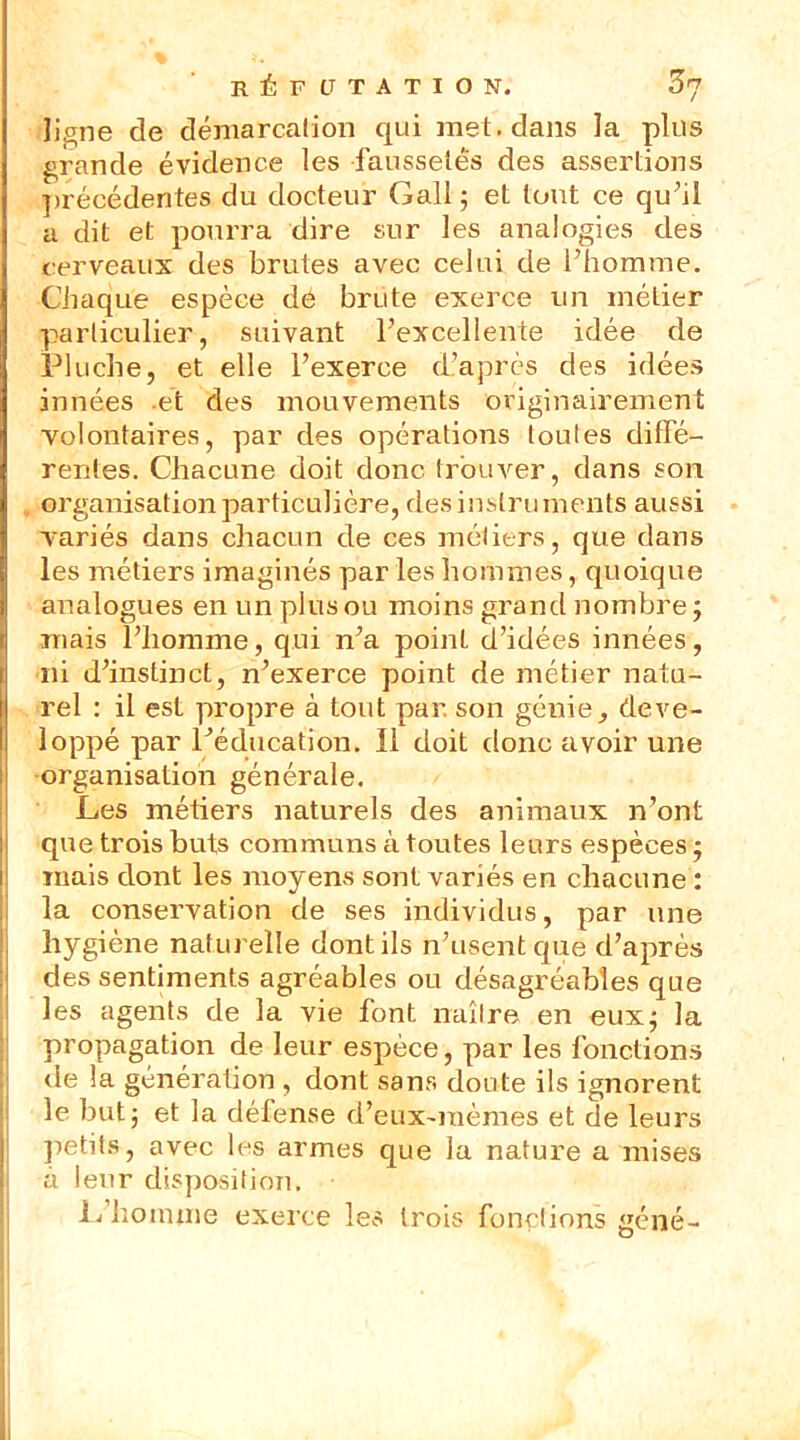 ligne de démarcation qui met. dans la plus grande évidence les faussetés des assertions précédentes du docteur Gall ; et tout ce qu’il a dit et pourra dire sur les analogies des cerveaux des brutes avec celui de l’homme. Chaque espèce de brute exerce un métier (particulier, suivant l’excellente idée de Pluche, et elle l’exerce d’après des idées innées .et des mouvements originairement volontaires, par des opérations toutes diffé- rentes. Chacune doit donc trouver, dans son organisation particulière, des instruments aussi variés dans chacun de ces métiers, que dans les métiers imaginés par les hommes, quoique analogues en un plus ou moins grand nombre ; mais l’homme, qui n’a point d’idées innées, ni d’instinct, n’exerce point de métier natu- rel : il est propre à tout par. son génie, déve- loppé par l’éducation. Il doit donc avoir une organisation générale. Les métiers naturels des animaux n’ont que trois buts communs à toutes leurs espèces ; mais dont les moyens sont variés en chacune : la conservation de ses individus, par une hygiène naturelle dont ils n’usent que d’après des sentiments agréables ou désagréables que les agents de la vie font naître en eux; la propagation de leur espèce, par les fonctions de la génération , dont sans doute ils ignorent le but; et la défense d’eux-iuèmes et de leurs petits, avec les armes que la nature a mises à leur disposition. L’homme exerce les trois fonctions gêné-