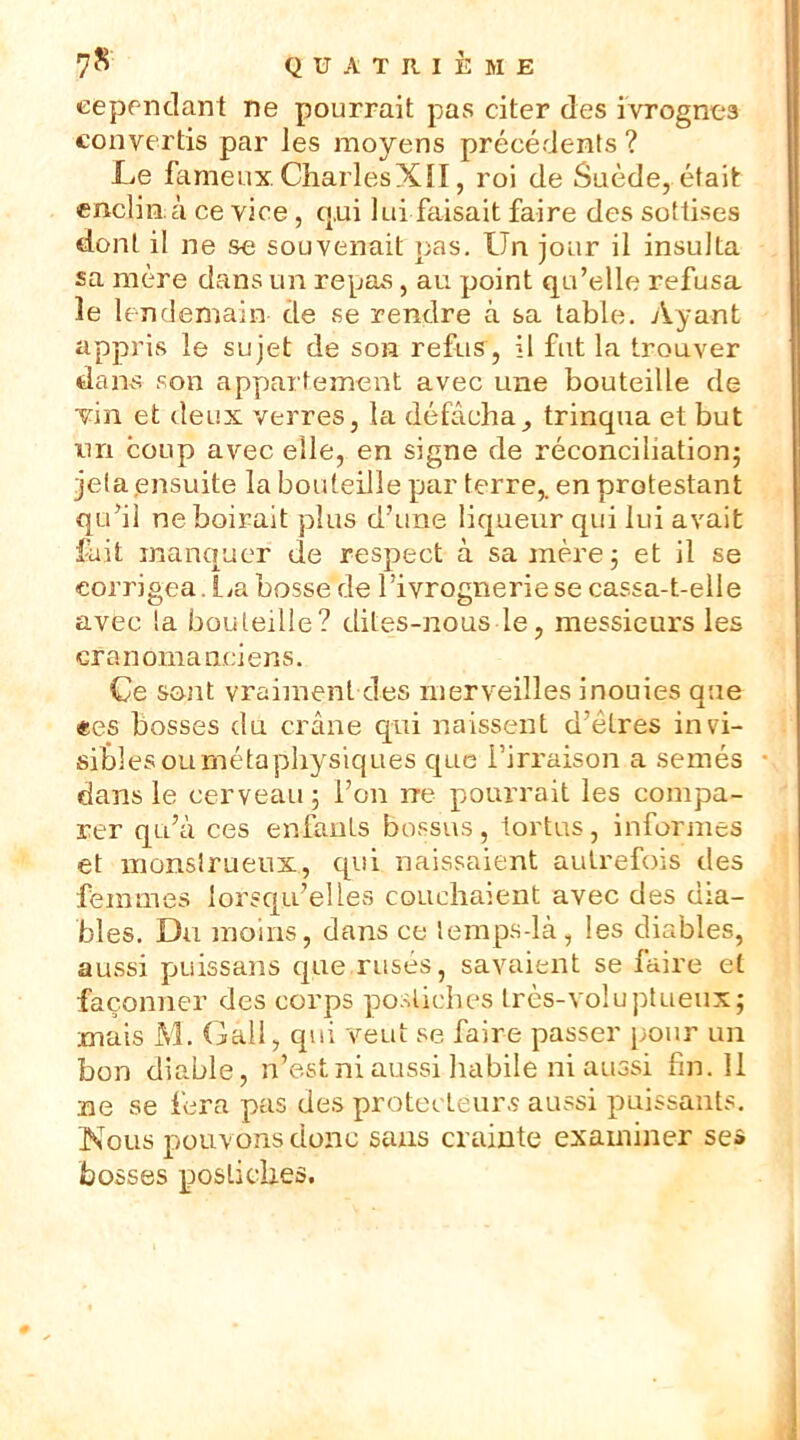 cependant ne pourrait pas citer des ivrognes convertis par les moyens précédents ? Le fameux. CharlesXII, roi de Suède, était enclinà ce vice, q,ui lui faisait faire des sottises dont il ne se souvenait pas. Un jour il insulta sa mère dans un repas, au point qu’elle refusa le lendemain de se rendre à sa table. Ayant appris le sujet de son refus, il fut la trouver dans son appartement avec une bouteille de Un et deux verres, la défâcha, trinqua et but tin coup avec elle, en signe de réconciliation; jeta ensuite la bouteille par terre,, en protestant qu’il ne boirait plus d’une liqueur qui lui avait fait manquer de respect à sa mère; et il se corrigea.La bosse de l’ivrognerie se cassa-t-elle avec la bouteille? dites-nous le, messieurs les cra n orna nci ens. Ce sont vraiment des merveilles inouies que «es bosses du crâne qui naissent d’êtres in vi- sibles ournéta physiques que l’irraison a semés • dans le cerveau; l’on rre pourrait les compa- rer qu’à ces enfants bossus, tortus, informes et monslrueux, qui naissaient autrefois des femmes lorsqu’elles couchaient avec des dia- bles. Du moins, dans ce lemps-là, les diables, aussi puissans que rusés, savaient se faire et façonner des corps postiches très-voluptueux; mais M. Gall, qui veut se faire passer pour un bon diable, ri’est ni aussi habile ni aussi fin. 11 ne se fera pas des protecteurs aussi puissants. Nous pouvons donc sans crainte examiner se» bosses postiches.