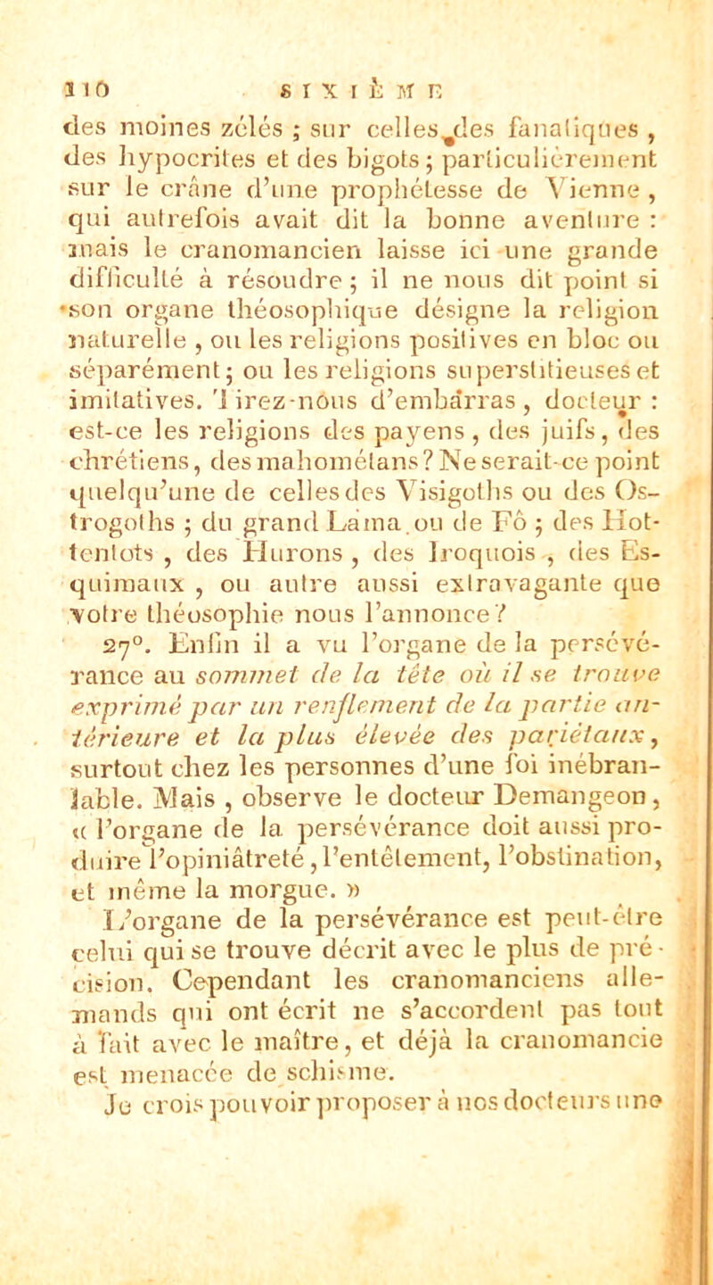 des moines zélés ; sur celles^des fanatiques , des hypocrites et des bigots; particuliérement sur le crâne d’une prophélesse de Vienne , qui autrefois avait dit la bonne aventure : mais le cranomancien laisse ici une grande difficulté à résoudre ; il ne nous dit point si •son organe théosophique désigne la religion naturelle , ou les religions positives en bloc ou séparément; ou les religions superstitieuses et imitatives. Mirez-nôus d’embarras, docteur : est-ce les religions des payens , des juifs, des chrétiens, desmahomélans? Ne serait-ce point quelqu’une de celles des Visigoths ou des Os- trogoths ; du grand Lama.ou de Fô ; des Hot- tentots , des Filtrons , des Iroquois , des Es- quimaux , ou autre aussi extravagante que votre théosophie nous l’annonce? 270. Enfin il a vu l’organe de la persévé- rance au sommet de la tête où il se trouve exprime par un renflement de la partie an- térieure et la plus élevée des pariétaux, surtout chez les personnes d’une foi inébran- lable. Mais , observe le docteur Demangeon, u l’organe de la persévérance doit aussi pro- duire l’opiniâtreté,l’entêtement, l’obstination, et même la morgue. » L’organe de la persévérance est peut-être celui qui se trouve décrit avec le plus de pré - cision. Cependant les cranomanciens alle- mands qui ont écrit ne s’accordent pas tout à fait avec le maître, et déjà la cranomancie est menacée de schisme. je crois pouvoir proposer à nos docteurs une