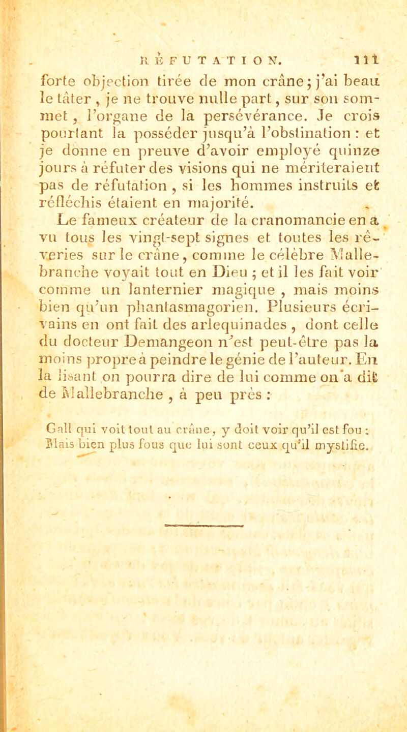 RÉFUTATION. 1 î t forte objection tirée de mon crâne; j’ai beau 3e tâter , je ne trouve mille part, sur son som- met , l’organe de la persévérance. Je crois pourtant la posséder jusqu’à l’obstination : et je donne en preuve d’avoir employé quinze jours à réfuter des visions qui ne mériteraient pas de réfutation , si les hommes instruits efc réfléchis étaient en majorité. Le fameux créateur de la cranomancie en a vu tous les vingt-sept signes et toutes les rê- veries sur le crâne, comme le célèbre Malle- branche voyait tout en Dieu ; et il les fait voir comme un lanternier magique , mais moins bien qu’un phanlasmagorien. Plusieurs écri- vains en ont faiL des arlequinades , dont celles du docteur Demangeon n’est peut-être pas la moins propre à peindre le génie de l’auteur. En la lisant on pourra dire de lui comme on a dit de Maliebranclie , à peu près : Gall qui voit tout au crâne, y doit voir qu’il est fou ; Mais bien plus fous que lui sont ceux qu’il myslilie.