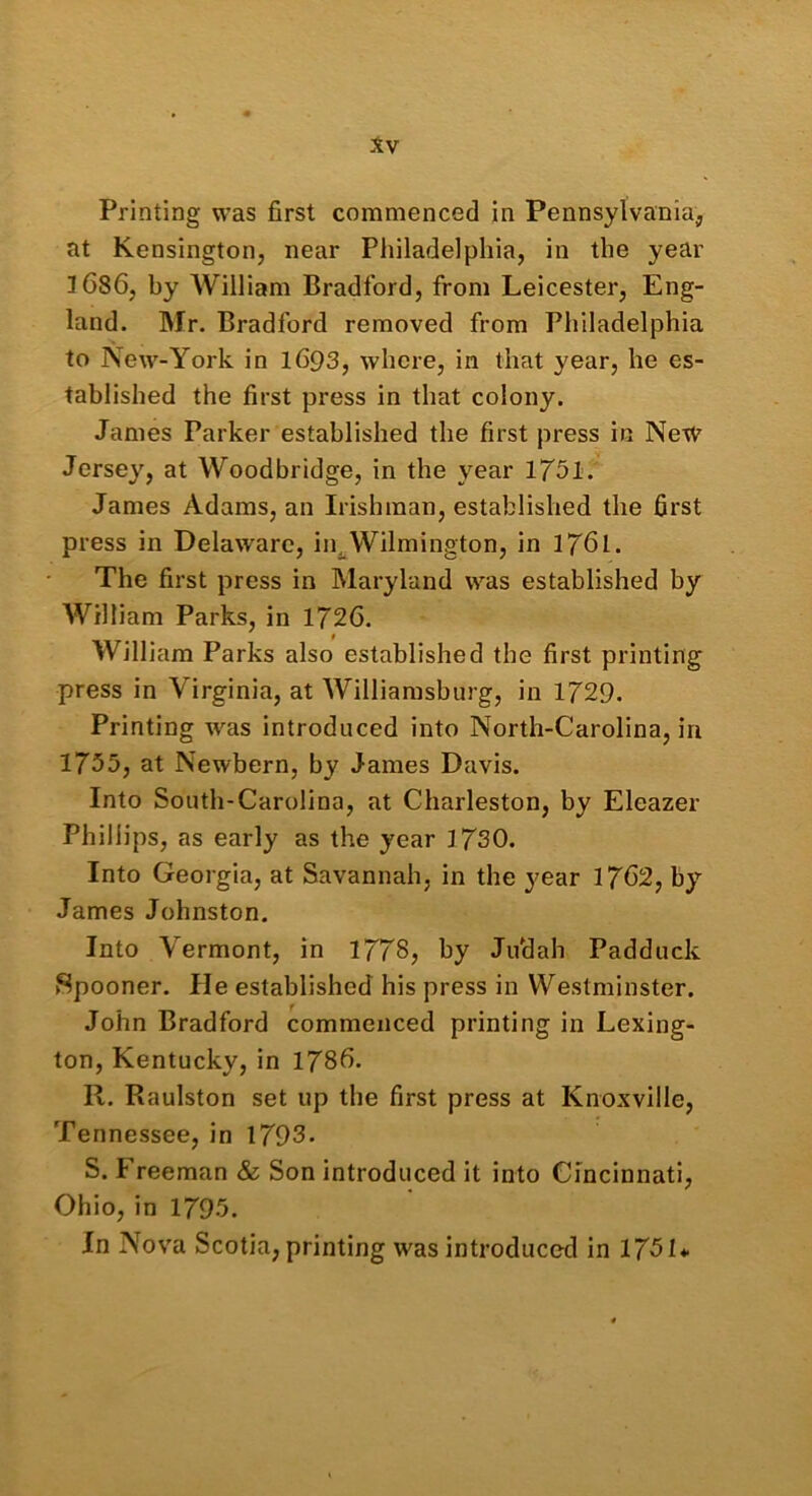 Printing was first commenced in Pennsylvania, at Kensington, near Philadelphia, in the year 3 686, by William Bradford, from Leicester, Eng- land. Mr. Bradford removed from Philadelphia to New-York in 1693, where, in that year, he es- tablished the first press in that colony. James Parker established the first press in New Jersey, at Woodbridge, in the year 1751. James Adams, an Irishman, established the first press in Delaware, in^Wilmington, in 1761. The first press in Maryland was established by William Parks, in 1726. i William Parks also established the first printing press in Virginia, at Williamsburg, in 1729. Printing was introduced into North-Carolina, in 1735, at Newbern, by James Davis. Into South-Carolina, at Charleston, by Eleazer Phillips, as early as the year 3 730. Into Georgia, at Savannah, in the year 1762, by James Johnston. Into Vermont, in 1778, by Jifidah Padduck Spooner. He established his press in Westminster. John Bradford commenced printing in Lexing- ton, Kentucky, in 1786. R. Raulston set up the first press at Knoxville, Tennessee, in 1793. S. Freeman & Son introduced it into Cincinnati, Ohio, in 1795. In Nova Scotia, printing was introduced in 1751*