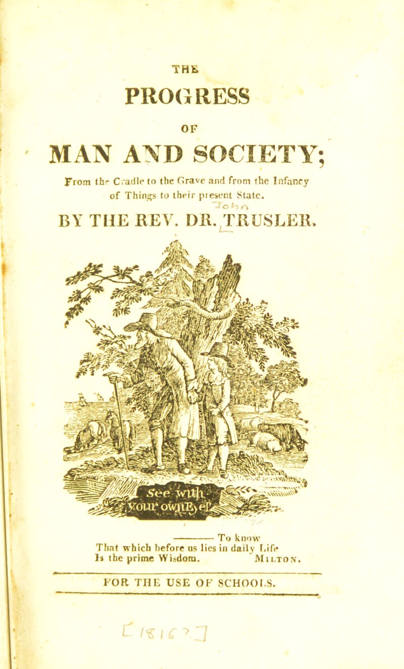 THE PROGRESS OF MAN AND SOCIETY; From the Cradle (o the Grave and from the Infancy of Things to their piesent State. BY THE BEY. DB. TBUSLEB. To know That which before us lies in daily Life Is the prime Wiadom. Milton. FOR THE USE OF SCHOOLS.